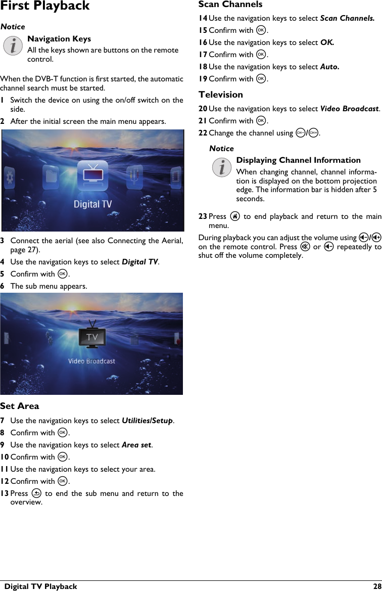   Digital TV Playback  28First PlaybackNavigation KeysAll the keys shown are buttons on the remote control.When the DVB-T function is first started, the automatic channel search must be started.1Switch the device on using the on/off switch on the side.2After the initial screen the main menu appears.3Connect the aerial (see also Connecting the Aerial,page 27).4Use the navigation keys to select Digital TV.5Confirm with à.6The sub menu appears.Set Area7Use the navigation keys to select Utilities/Setup.8Confirm with à.9Use the navigation keys to select Area set.10 Confirm with à.11 Use the navigation keys to select your area.12 Confirm with à.13 Press  ¿to  end  the  sub  menu  and  return  to  the overview.Scan Channels14 Use the navigation keys to select Scan Channels.15 Confirm with à.16 Use the navigation keys to select OK.17 Confirm with à.18 Use the navigation keys to select Auto.19 Confirm with à.Television20 Use the navigation keys to select Video Broadcast.21 Confirm with à.22 Change the channel using z/{.Displaying Channel InformationWhen changing channel, channel informa-tion is displayed on the bottom projection edge. The information bar is hidden after 5 seconds.23 Press  uto  end  playback and  return to  the  mainmenu.During playback you can adjust the volume using ¬/on the remote control. Press « or ¬ repeatedly to shut off the volume completely.NoticeNotice