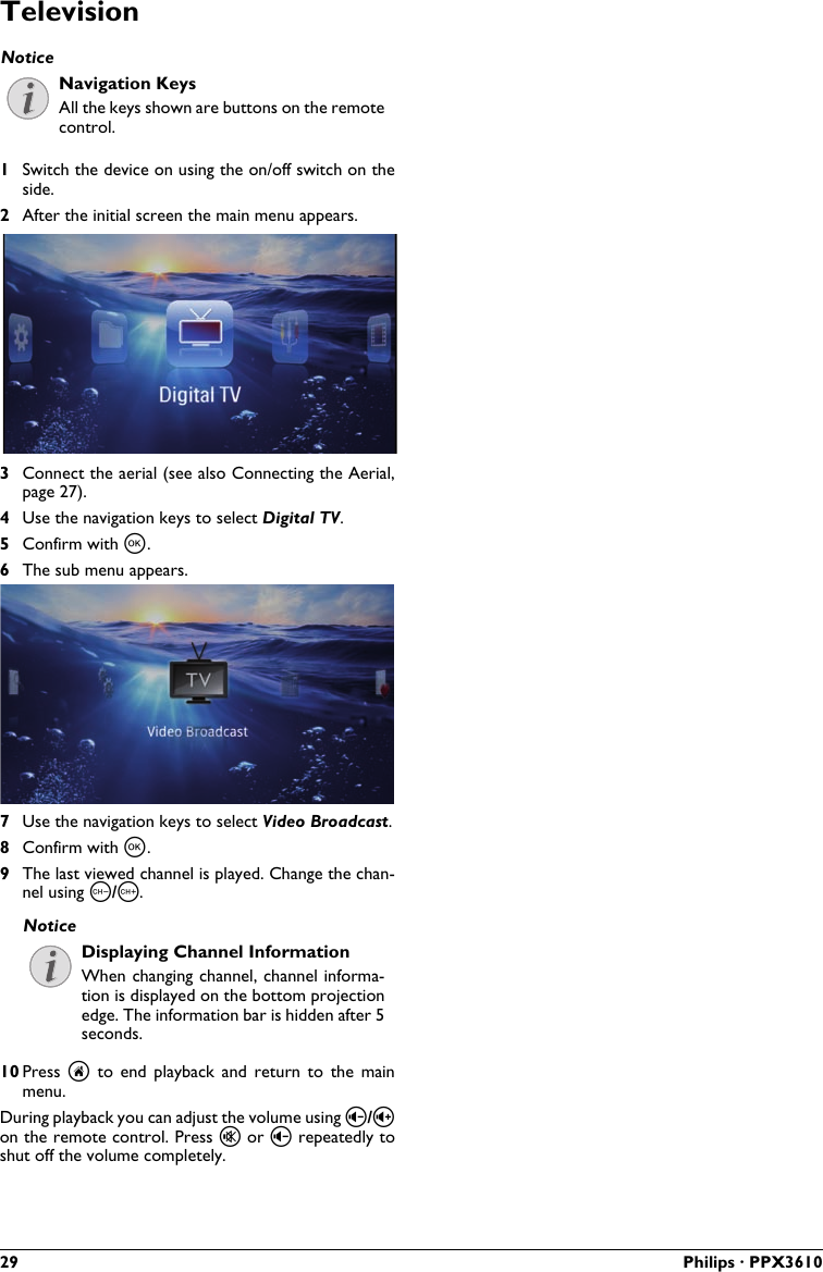 29 Philips · PPX3610TelevisionNavigation KeysAll the keys shown are buttons on the remote control.1Switch the device on using the on/off switch on the side.2After the initial screen the main menu appears.3Connect the aerial (see also Connecting the Aerial,page 27).4Use the navigation keys to select Digital TV.5Confirm with à.6The sub menu appears.7Use the navigation keys to select Video Broadcast.8Confirm with à.9The last viewed channel is played. Change the chan-nel using z/{.Displaying Channel InformationWhen changing channel, channel informa-tion is displayed on the bottom projectionedge. The information bar is hidden after 5 seconds.10 Press  u  to  end playback  and  return  to the  main menu.During playback you can adjust the volume using ¬/on the remote control. Press « or ¬ repeatedly toshut off the volume completely.NoticeNotice