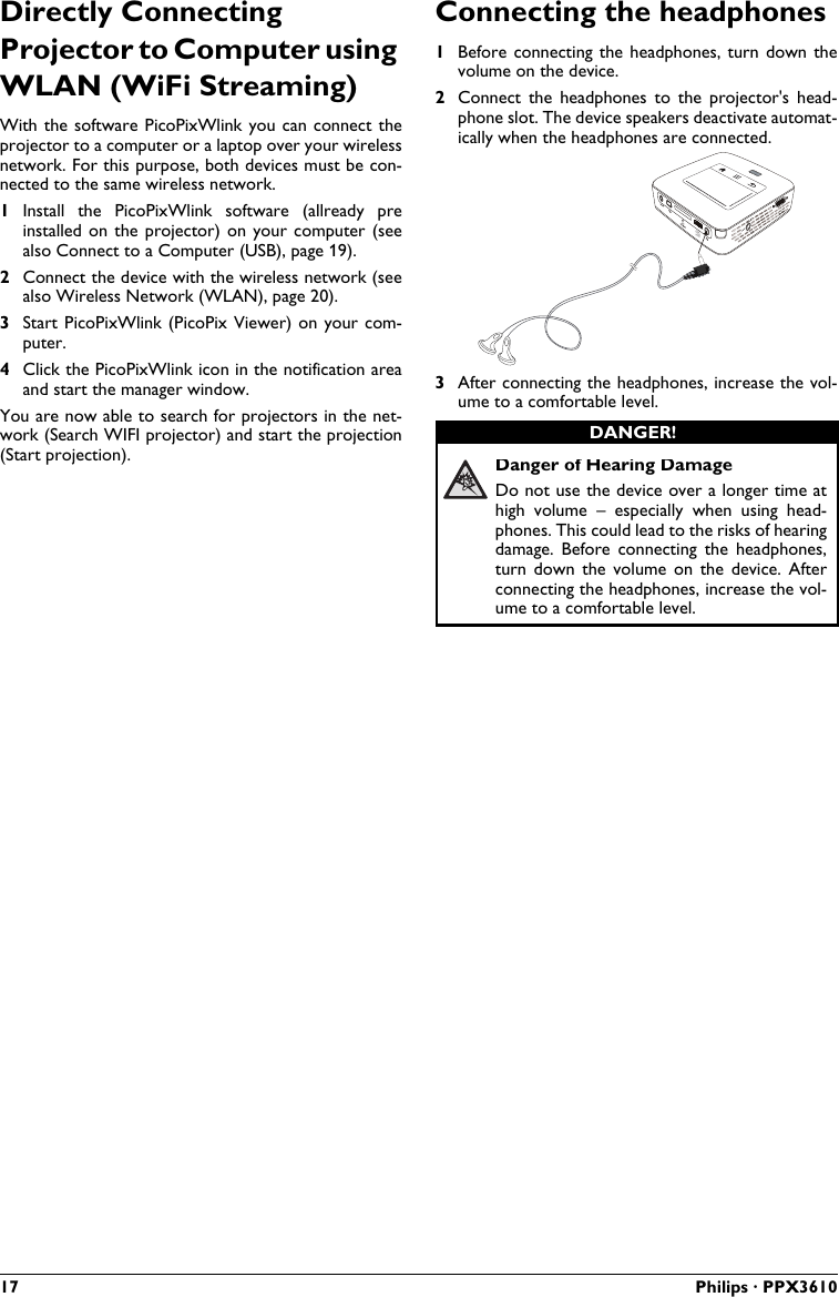 17 Philips · PPX3610Directly Connecting Projector to Computer using WLAN (WiFi Streaming)With the software PicoPixWlink you can connect the projector to a computer or a laptop over your wireless network. For this purpose, both devices must be con-nected to the same wireless network.1Install  the  PicoPixWlink  software  (allready  preinstalled on the projector) on your computer (seealso Connect to a Computer (USB), page 19).2Connect the device with the wireless network (seealso Wireless Network (WLAN), page 20).3Start PicoPixWlink (PicoPix Viewer) on  your com-puter.4Click the PicoPixWlink icon in the notification areaand start the manager window.You are now able to search for projectors in the net-work (Search WIFI projector) and start the projection (Start projection).Connecting the headphones1Before connecting the headphones, turn down thevolume on the device.2Connect the  headphones  to  the  projector&apos;s  head-phone slot. The device speakers deactivate automat-ically when the headphones are connected.VGAY-Pb-PrHDMI3After connecting the headphones, increase the vol-ume to a comfortable level.Danger of Hearing DamageDo not use the device over a longer time athigh  volume  –  especially  when  using  head-phones. This could lead to the risks of hearing damage.  Before  connecting  the  headphones, turn  down  the  volume  on  the  device.  After connecting the headphones, increase the vol-ume to a comfortable level.DANGER!