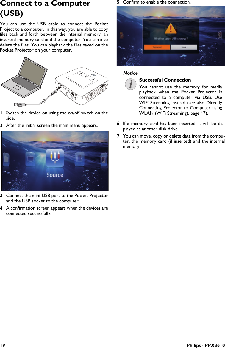19 Philips · PPX3610Connect to a Computer (USB)You  can  use  the  USB  cable  to connect  the  PocketProject to a computer. In this way, you are able to copy files back and forth  between  the  internal  memory, an inserted memory card and the computer. You can also delete the files. You can playback the files saved on the Pocket Projector on your computer.VGAY-Pb-PrHDMI1Switch the device on using the on/off switch on the side.2After the initial screen the main menu appears.3Connect the mini-USB port to the Pocket Projector and the USB socket to the computer.4A confirmation screen appears when the devices are connected successfully.5Confirm to enable the connection.Successful ConnectionYou  cannot  use  the  memory  for  media playback when  the  Pocket Projector  is connected  to  a  computer  via  USB.  Use WiFi Streaming instead (see also Directly Connecting Projector to Computer  using WLAN (WiFi Streaming), page 17).6If a  memory  card  has  been  inserted,  it will  be  dis-played as another disk drive.7You can move, copy or delete data from the compu-ter, the  memory card  (if inserted) and the internalmemory.Notice