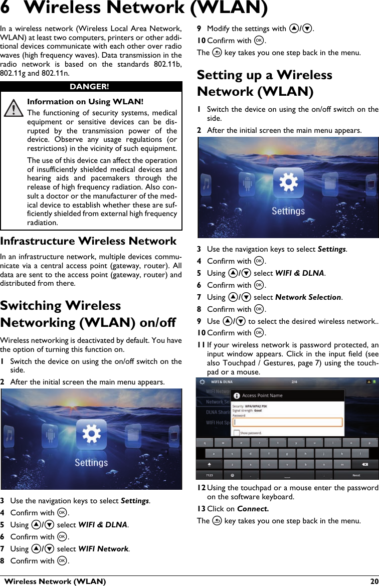   Wireless Network (WLAN)  206 Wireless Network (WLAN)In a wireless network (Wireless Local Area Network,WLAN) at least two computers, printers or other addi-tional devices communicate with each other over radio waves (high frequency waves). Data transmission in the radio  network  is  based  on the  standards  802.11b, 802.11g and 802.11n.Information on Using WLAN!The  functioning  of  security systems,  medical equipment  or  sensitive  devices  can  be  dis-rupted  by  the  transmission  power  of  the device.  Observe  any  usage  regulations  (or restrictions) in the vicinity of such equipment.The use of this device can affect the operation of insufficiently shielded medical devices  andhearing  aids  and  pacemakers  through  the release of high frequency radiation. Also con-sult a doctor or the manufacturer of the med-ical device to establish whether these are suf-ficiently shielded from external high frequency radiation.Infrastructure Wireless NetworkIn an infrastructure network, multiple devices commu-nicate via a central access point (gateway, router). Alldata are sent to the access point (gateway, router) and distributed from there.Switching Wireless Networking (WLAN) on/offWireless networking is deactivated by default. You have the option of turning this function on.1Switch the device on using the on/off switch on the side.2After the initial screen the main menu appears.3Use the navigation keys to select Settings. 4Confirm with à.5Using ¡/¢ select WIFI &amp; DLNA.6Confirm with à.7Using ¡/¢ select WIFI Network.8Confirm with à.9Modify the settings with ¡/¢.10 Confirm with à. The ¿ key takes you one step back in the menu.Setting up a Wireless Network (WLAN)1Switch the device on using the on/off switch on theside.2After the initial screen the main menu appears.3Use the navigation keys to select Settings. 4Confirm with à.5Using ¡/¢ select WIFI &amp; DLNA.6Confirm with à.7Using ¡/¢ select Network Selection.8Confirm with à.9Use ¡/¢ to select the desired wireless network..10 Confirm with à.11 If your wireless network is password protected, an input window  appears.  Click  in the input field (seealso Touchpad / Gestures, page 7) using the touch-pad or a mouse.12 Using the touchpad or a mouse enter the passwordon the software keyboard.13 Click on Connect.The ¿ key takes you one step back in the menu.DANGER!