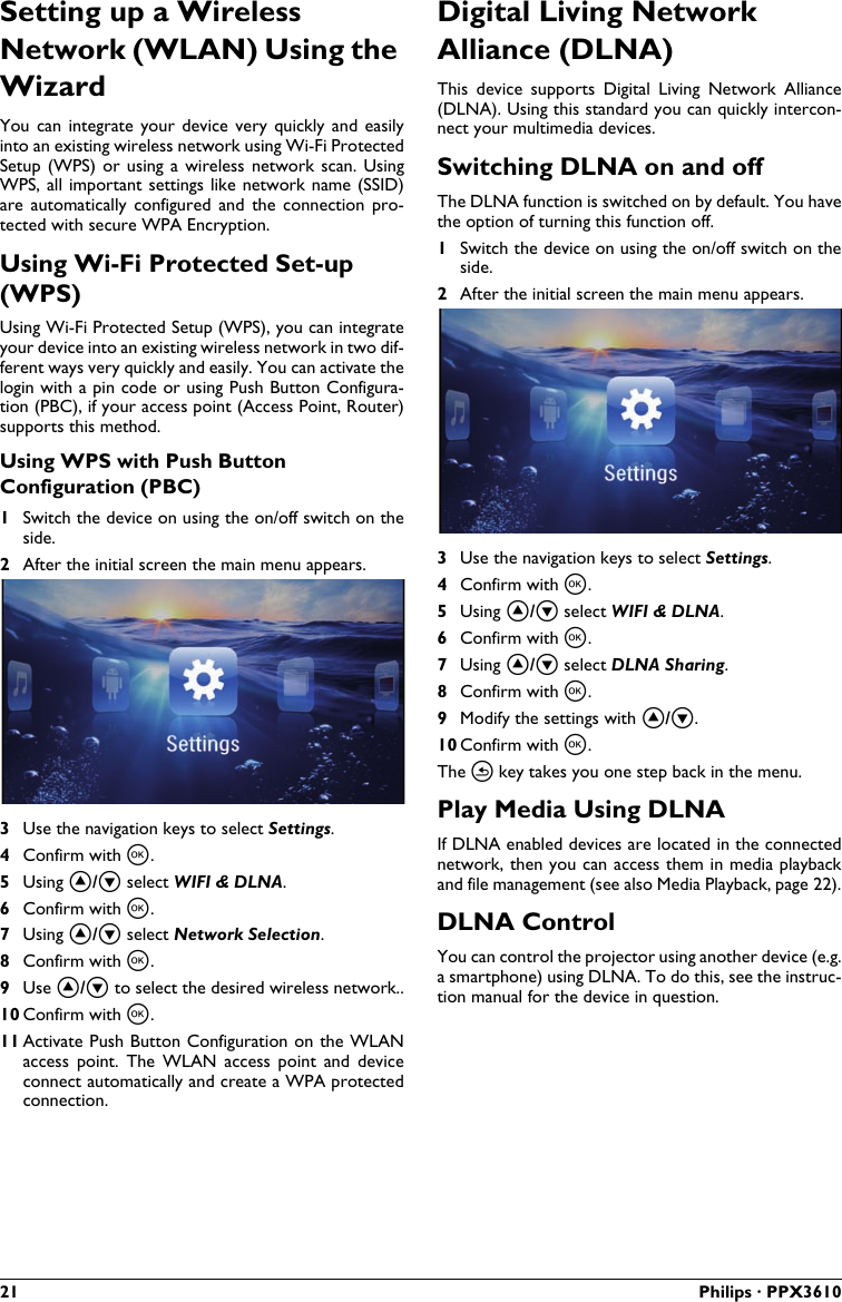 21 Philips · PPX3610Setting up a Wireless Network (WLAN) Using the WizardYou  can  integrate  your device  very  quickly and  easily into an existing wireless network using Wi-Fi ProtectedSetup (WPS) or using  a  wireless network scan.  Using WPS, all  important settings like network name  (SSID) are  automatically configured  and  the  connection  pro-tected with secure WPA Encryption.Using Wi-Fi Protected Set-up (WPS)Using Wi-Fi Protected Setup (WPS), you can integrate your device into an existing wireless network in two dif-ferent ways very quickly and easily. You can activate the login with a pin code or using Push Button Configura-tion (PBC), if your access point (Access Point, Router) supports this method.Using WPS with Push Button Configuration (PBC)1Switch the device on using the on/off switch on the side.2After the initial screen the main menu appears.3Use the navigation keys to select Settings. 4Confirm with à.5Using ¡/¢ select WIFI &amp; DLNA.6Confirm with à.7Using ¡/¢ select Network Selection.8Confirm with à.9Use ¡/¢ to select the desired wireless network..10 Confirm with à.11 Activate Push Button Configuration on the WLANaccess  point.  The  WLAN  access  point  and  device connect automatically and create a WPA protected connection.Digital Living Network Alliance (DLNA)This  device  supports  Digital  Living  Network  Alliance(DLNA). Using this standard you can quickly intercon-nect your multimedia devices.Switching DLNA on and offThe DLNA function is switched on by default. You havethe option of turning this function off.1Switch the device on using the on/off switch on theside.2After the initial screen the main menu appears.3Use the navigation keys to select Settings. 4Confirm with à.5Using ¡/¢ select WIFI &amp; DLNA.6Confirm with à.7Using ¡/¢ select DLNA Sharing.8Confirm with à.9Modify the settings with ¡/¢.10 Confirm with à. The ¿ key takes you one step back in the menu.Play Media Using DLNAIf DLNA enabled devices are located in the connected network, then you can access them in media playbackand file management (see also Media Playback, page 22).DLNA ControlYou can control the projector using another device (e.g. a smartphone) using DLNA. To do this, see the instruc-tion manual for the device in question.