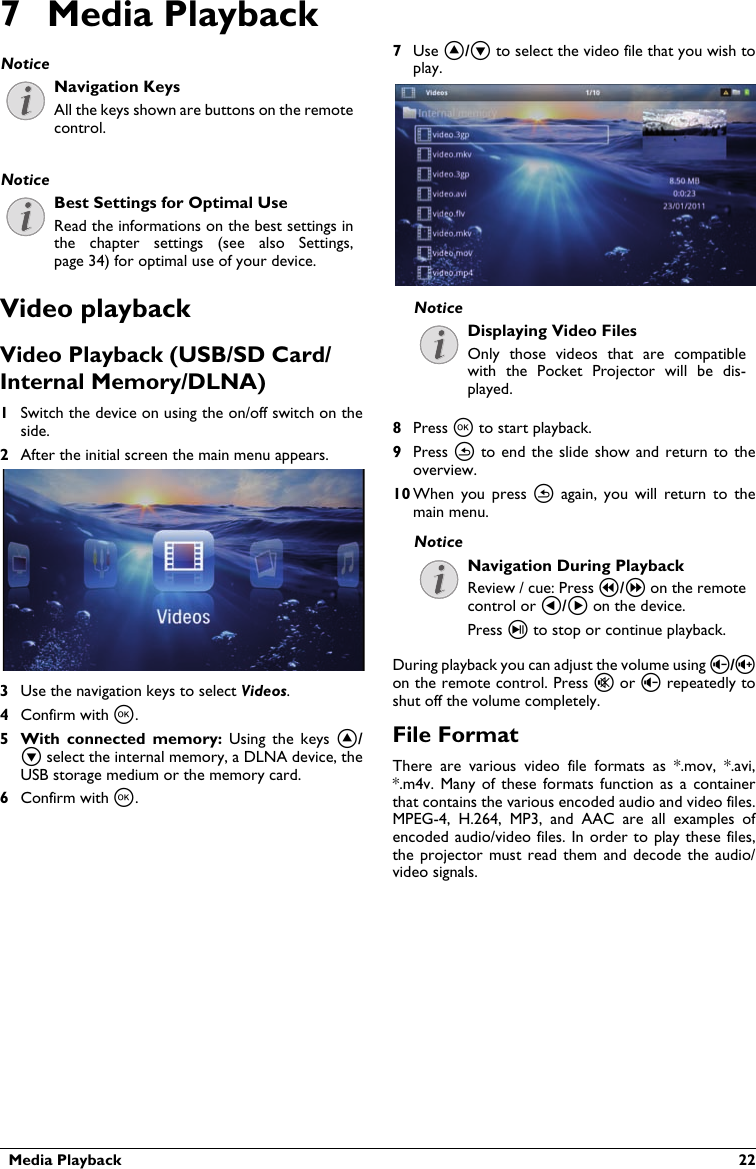   Media Playback  227 Media PlaybackNavigation KeysAll the keys shown are buttons on the remote control.Best Settings for Optimal UseRead the informations on the best settings in the  chapter  settings  (see  also Settings, page 34) for optimal use of your device.Video playbackVideo Playback (USB/SD Card/Internal Memory/DLNA)1Switch the device on using the on/off switch on the side.2After the initial screen the main menu appears.3Use the navigation keys to select Videos.4Confirm with à.5 With  connected  memory: Using  the  keys  ¡/¢ select the internal memory, a DLNA device, the USB storage medium or the memory card.6Confirm with à.7Use ¡/¢ to select the video file that you wish to play. Displaying Video FilesOnly  those  videos  that are  compatible with  the  Pocket  Projector  will  be  dis-played.8Press à to start playback.9Press ¿ to end  the  slide  show  and  return  to theoverview.10 When  you  press  ¿  again,  you  will  return  to themain menu.Navigation During PlaybackReview / cue: Press :/; on the remote control or À/Á on the device.Press T to stop or continue playback.During playback you can adjust the volume using ¬/on the remote control. Press « or ¬ repeatedly to shut off the volume completely.File FormatThere are  various  video  file  formats  as  *.mov,  *.avi,*.m4v. Many  of these  formats  function as  a  container that contains the various encoded audio and video files.MPEG-4,  H.264,  MP3,  and  AAC  are  all  examples  of encoded audio/video files. In  order to play these files, the projector must read them  and  decode  the audio/video signals. NoticeNoticeNoticeNotice