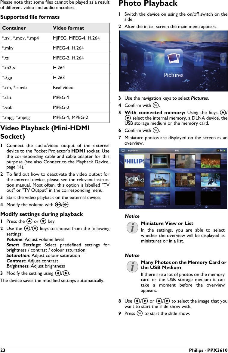 23 Philips · PPX3610Please note that some files cannot be played as a result of different video and audio encoders.Supported file formatsContainer Video format*.avi, *.mov, *.mp4 MJPEG, MPEG-4, H.264*.mkv MPEG-4, H.264*.ts MPEG-2, H.264*.m2ts H.264*.3gp H.263*.rm, *.rmvb Real video*.dat MPEG-1*.vob MPEG-2*.mpg, *.mpeg MPEG-1, MPEG-2Video Playback (Mini-HDMI Socket)1Connect  the  audio/video  output  of  the  externaldevice to the Pocket Projector&apos;s HDMI socket. Use the corresponding  cable  and  cable  adapter  for  thispurpose (see also Connect to the Playback Device, page 14).2To find out how to deactivate the video output forthe external device, please see the relevant instruc-tion manual. Most often, this option is labelled &quot;TVout&quot; or &quot;TV Output&quot; in the corresponding menu.3Start the video playback on the external device.4Modify the volume with ¬/.Modify settings during playback1Press the ¡ or ¢ key.2Use the ¡/¢ keys to choose from the followingsettings:Volume: Adjust volume levelSmart  Settings:  Select  predefined  settings  forbrightness / contrast / colour saturationSaturation: Adjust colour saturationContrast: Adjust contrastBrightness: Adjust brightness3Modify the setting using À/Á. The device saves the modified settings automatically.Photo Playback1Switch the device on using the on/off switch on theside.2After the initial screen the main menu appears.3Use the navigation keys to select Pictures.4Confirm with à.5 With  connected  memory: Using  the  keys  ¡/¢ select the internal memory, a DLNA device, theUSB storage medium or the memory card.6Confirm with à.7Miniature photos are displayed on the screen as anoverview.Miniature View or ListIn  the  settings,  you  are  able  to select whether the overview will be displayed as miniatures or in a list.Many Photos on the Memory Card orthe USB MediumIf there are a lot of photos on the memory card  or  the  USB  storage  medium  it  can take  a  moment  before  the  overviewappears.8Use À/Á or ¡/¢ to select the image that you want to start the slide show with.9Press à to start the slide show.NoticeNotice