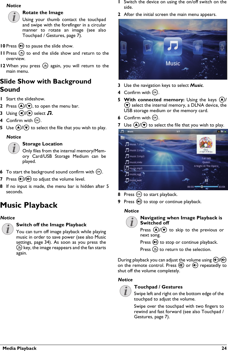 Rotate the ImageUsing  your  thumb  contact the  touchpad and swipe with the forefinger in a circularmanner to  rotate  an  image  (see  alsoTouchpad / Gestures, page 7).  Media Playback  2410 Press T to pause the slide show.11 Press ¿  to  end the slide show and return to theoverview.12 When  you  press  ¿again,  you  will  return  to themain menu.Slide Show with BackgroundSound1Start the slideshow.2Press ¡/¢, to open the menu bar.3Using À/Á select Ó.4Confirm with à.5Use ¡/¢ to select the file that you wish to play.Storage LocationOnly files from the internal memory/Mem-ory  Card/USB  Storage  Medium  can  be played.6To start the background sound confirm with à.7Press ¬/ to adjust the volume level.8If no input is made, the menu bar is hidden after 5 seconds.Music PlaybackSwitch off the Image PlaybackYou can turn off image playback while playing music in order to save power (see also Music settings, page 34). As  soon  as  you  press  the ¿ key, the image reappears and the fan startsagain.1Switch the device on using the on/off switch on theside.2After the initial screen the main menu appears.3Use the navigation keys to select Music.4Confirm with à.5 With  connected  memory: Using  the  keys  ¡/¢ select the internal memory, a DLNA device, theUSB storage medium or the memory card.6Confirm with à.7Use ¡/¢ to select the file that you wish to play.8Press à to start playback.9Press T to stop or continue playback.Navigating when Image Playback isSwitched offPress  ¡/¢  to  skip  to  the  previous  ornext song.Press T to stop or continue playback.Press ¿to return to the selection.During playback you can adjust the volume using ¬/on the remote control. Press « or ¬ repeatedly to shut off the volume completely.Touchpad / GesturesSwipe left and right on the bottom edge of the touchpad to adjust the volume.Swipe over the touchpad with two fingers to rewind and fast forward (see also Touchpad / Gestures, page 7).NoticeNoticeNoticeNoticeNotice