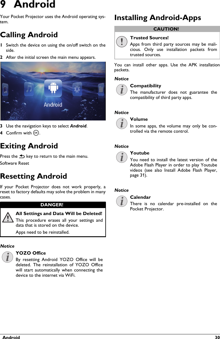   Android  309 AndroidYour Pocket Projector uses the Android operating sys-tem.Calling Android1Switch the device on using the on/off switch on the side.2After the initial screen the main menu appears.3Use the navigation keys to select Android.4Confirm with à.Exiting AndroidPress the | key to return to the main menu.Software ResetResetting AndroidIf  your  Pocket  Projector  does  not  work  properly,  a reset to factory defaults may solve the problem in many cases.All Settings and Data Will be Deleted!This  procedure  erases all  your  settings and data that is stored on the device.Apps need to be reinstalled.YOZO OfficeBy  resetting  Android  YOZO  Office  will  be deleted.  The reinstallation  of  YOZO  Office will  start  automatically when  connecting  the device to the internet via WiFi.Installing Android-AppsTrusted Sources!Apps from third  party sources may be mali-cious.  Only  use  installation  packets  from trusted sources.You  can  install  other  apps.  Use  the  APK  installation packets.CompatibilityThe  manufacturer  does  not  guarantee  the compatibility of third party apps.VolumeIn some apps, the volume may only be con-trolled via the remote control.YoutubeYou need to install the latest version of theAdobe Flash Player in order to play Youtube videos  (see  also  Install  Adobe  Flash  Player, page 31).CalendarThere  is  no  calendar  pre-installed  on the Pocket Projector.DANGER!NoticeCAUTION!NoticeNoticeNoticeNotice