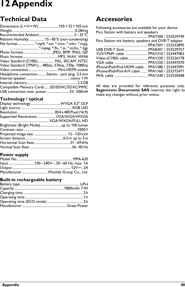   Appendix  4012 AppendixTechnical DataDimensions (L¦×¦H¦×¦W).......................105¦× 32¦×¦105¦mmWeight ....................................................................... 0,284¦kgRecommended Ambient........................................5¦–¦35¦ºCRelative Humidity ..................15¦–¦85¦% (non-condensing)File format................... *.mp4, *.avi, *.mov, *.mkv, *.mpg,..................................*.mpeg, *.flv, *.ts, *.m2ts, *.3gpPhoto formats ................................. JPEG, BMP, PNG, GIFMusic formats........................................MP3, WAV, WMAVideo Standard (CVBS)................... PAL, SECAM, NTSCVideo Standard (YPbPr)....480i/p, 576i/p, 720p, 1080i/pVideo connection ................................. Mini-HDMI socketHeadphone connection..........Stereo - jack plug: 3,5¦mmInternal speaker ...................................................mono 1¦WInternal memory......................................................... 2.5¦GBCompatible Memory Cards ......SD/SDHC/SDXC/MMCUSB connection max. power .........................5V, 500mATechnology / opticalDisplay technology..................................WVGA 0,3&quot; DLPLight source ........................................................... RGB LEDResolution .......................................... 854¦x¦480¦Pixel¦(16:9)Supported Resolutions..................... VGA/SVGA/WVGA..............................................XGA/WXGA/FULL HDBrightness (Bright Mode)........................up to 100 lumenContrast ratio .............................................................1000:1Projected image size....................................... 12¦–¦120¦inchScreen distance ...........................................0,5¦m up to 5¦mHorizontal Scan Rate.........................................31¦–¦69¦kHzVertical Scan Rate ................................................56¦–¦85¦HzPower supplyModel No................................................................ MPA-630Input .............................100¦–¦240V~, 50¦–¦60 Hz, max. 1AOutput ...................................................................12V&apos;, 2AManufacturer ............................. Wanlida Group Co., Ltd.Built-in rechargeable batteryBattery type.................................................................... LiPolCapacity.........................................................1800mAh 7.4VCharging time..................................................................... 2¦hOperating time................................................................... 1¦hOperating time (ECO mode) ......................................... 2¦hManufacturer ................................................... Great PowerAccessoriesFollowing accessories are available for your device:Pico Station with battery and speakers................................................  PPA7300 / 253529749Pico Station mit battery, speakers and DVB-T adapter..................................................PPA7301 / 253532895USB DVB-T Stick ...........................PPA8301 / 253529757YUV/YPbPr cable ........................  PPA1210 / 253447083Video-(CVBS) cable.......................PPA1320 / 253526178VGA cable ....................................  PPA1250 / 253447070iPhone/iPad/iPod-HDMI cable ..  PPA1280 / 253447091iPhone/iPad/iPod-A/V cable ......  PPA1160 / 253372471MHL cable  ....................................  PPA1240 / 253520048All  data  are  provided  for  reference  purposes  only. Sagemcom Documents SAS reserves the right tomake any changes without prior notice.