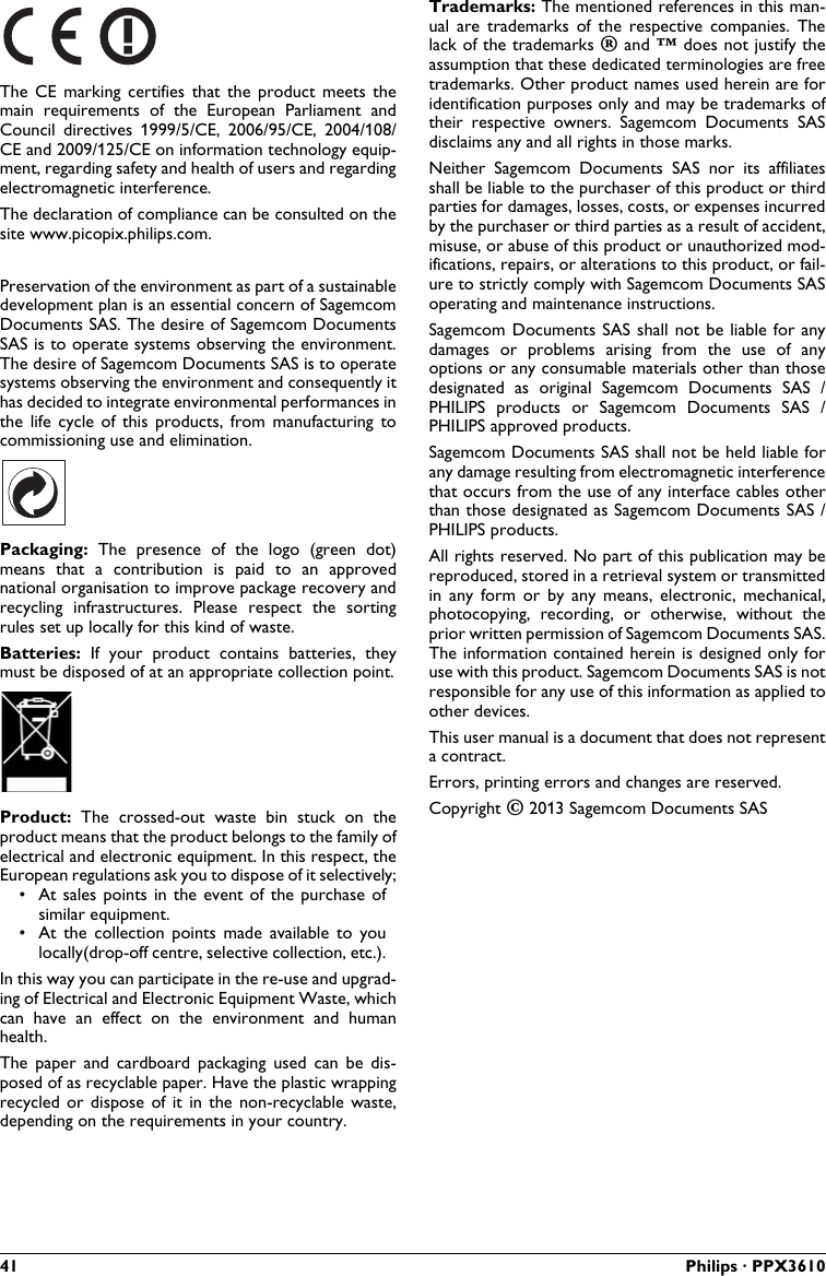 41 Philips · PPX3610The  CE  marking  certifies  that the  product  meets  the main  requirements  of  the European  Parliament  and Council  directives  1999/5/CE,  2006/95/CE,  2004/108/CE and 2009/125/CE on information technology equip-ment, regarding safety and health of users and regardingelectromagnetic interference.The declaration of compliance can be consulted on the site www.picopix.philips.com.Preservation of the environment as part of a sustainable development plan is an essential concern of Sagemcom Documents SAS. The desire of Sagemcom Documents SAS is to operate systems observing the environment.The desire of Sagemcom Documents SAS is to operate systems observing the environment and consequently it has decided to integrate environmental performances in the  life  cycle of this  products, from  manufacturing to commissioning use and elimination.Packaging:  The  presence  of the  logo  (green  dot) means  that  a  contribution  is  paid  to  an  approvednational organisation to improve package recovery and recycling  infrastructures.  Please  respect  the  sorting rules set up locally for this kind of waste.Batteries:  If  your  product contains  batteries,  they must be disposed of at an appropriate collection point.Product:  The  crossed-out  waste  bin  stuck  on  the product means that the product belongs to the family ofelectrical and electronic equipment. In this respect, the European regulations ask you to dispose of it selectively;• At sales points  in  the  event of the purchase of similar equipment.• At  the  collection  points  made  available  to you locally(drop-off centre, selective collection, etc.).In this way you can participate in the re-use and upgrad-ing of Electrical and Electronic Equipment Waste, which can  have  an  effect  on the  environment  and  human health.The  paper  and  cardboard  packaging  used  can  be  dis-posed of as recyclable paper. Have the plastic wrapping recycled or dispose  of  it  in  the  non-recyclable  waste, depending on the requirements in your country.Trademarks: The mentioned references in this man-ual  are  trademarks  of  the  respective  companies.  Thelack of the trademarks É and Ë does not justify theassumption that these dedicated terminologies are freetrademarks. Other product names used herein are for identification purposes only and may be trademarks of their  respective  owners.  Sagemcom  Documents  SAS disclaims any and all rights in those marks.Neither  Sagemcom  Documents  SAS  nor  its  affiliatesshall be liable to the purchaser of this product or thirdparties for damages, losses, costs, or expenses incurredby the purchaser or third parties as a result of accident, misuse, or abuse of this product or unauthorized mod-ifications, repairs, or alterations to this product, or fail-ure to strictly comply with Sagemcom Documents SASoperating and maintenance instructions.Sagemcom Documents SAS  shall  not be liable for any damages  or  problems  arising  from  the  use  of  any options or any consumable materials other than those designated  as  original  Sagemcom  Documents  SAS  / PHILIPS  products or  Sagemcom  Documents  SAS  / PHILIPS approved products.Sagemcom Documents SAS shall not be held liable for any damage resulting from electromagnetic interferencethat occurs from the use of any interface cables other than those designated as Sagemcom Documents SAS / PHILIPS products.All rights reserved. No part of this publication may bereproduced, stored in a retrieval system or transmittedin  any  form or by any  means,  electronic, mechanical, photocopying,  recording,  or  otherwise,  without  the prior written permission of Sagemcom Documents SAS.The information contained herein is designed only for use with this product. Sagemcom Documents SAS is notresponsible for any use of this information as applied to other devices.This user manual is a document that does not representa contract.Errors, printing errors and changes are reserved.Copyright È 2013 Sagemcom Documents SAS