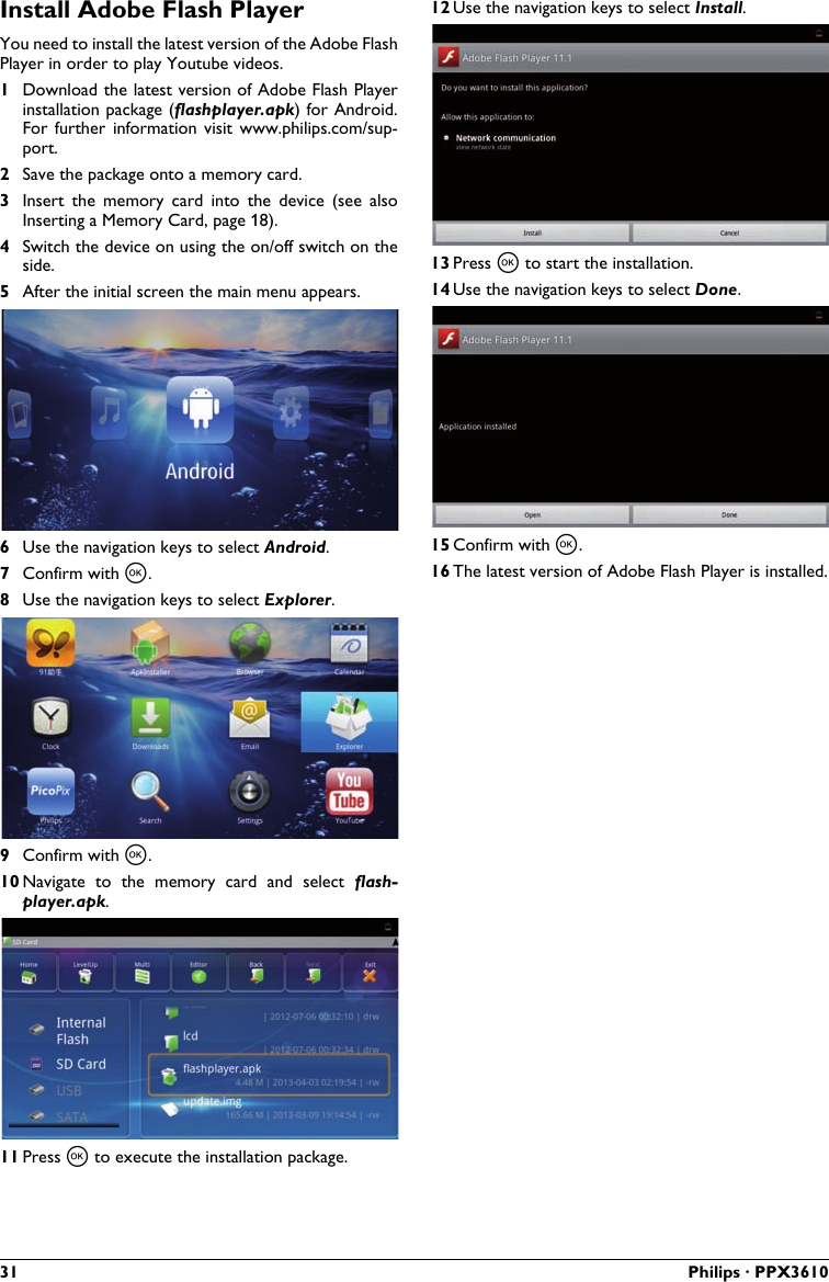 31 Philips · PPX3610Install Adobe Flash PlayerYou need to install the latest version of the Adobe Flash Player in order to play Youtube videos.1Download the latest version of Adobe Flash Playerinstallation package (flashplayer.apk) for Android.For  further  information  visit  www.philips.com/sup-port.2Save the package onto a memory card.3Insert  the  memory  card  into  the  device  (see  also Inserting a Memory Card, page 18).4Switch the device on using the on/off switch on the side.5After the initial screen the main menu appears.6Use the navigation keys to select Android.7Confirm with à.8Use the navigation keys to select Explorer.9Confirm with à.10 Navigate  to  the  memory  card  and  select flash-player.apk.11 Press à to execute the installation package.12 Use the navigation keys to select Install.13 Press à to start the installation.14 Use the navigation keys to select Done.15 Confirm with à.16 The latest version of Adobe Flash Player is installed.