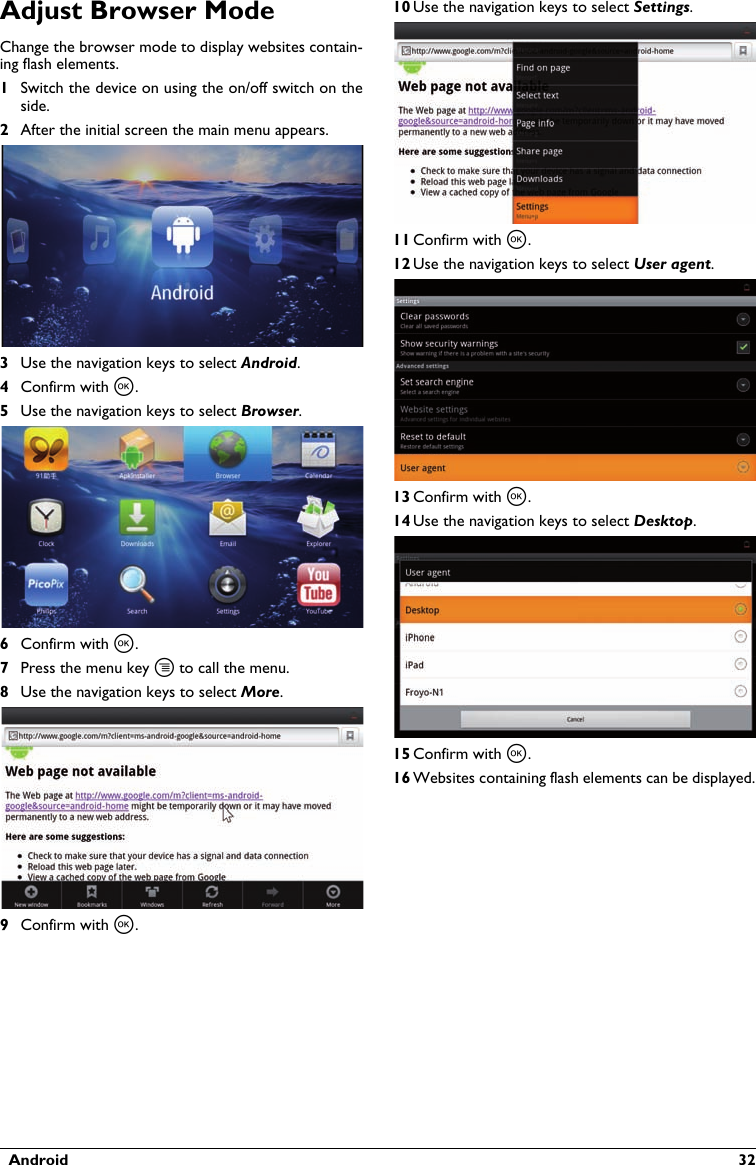   Android  32Adjust Browser ModeChange the browser mode to display websites contain-ing flash elements.1Switch the device on using the on/off switch on the side.2After the initial screen the main menu appears.3Use the navigation keys to select Android.4Confirm with à.5Use the navigation keys to select Browser.6Confirm with à.7Press the menu key tto call the menu.8Use the navigation keys to select More.9Confirm with à.10 Use the navigation keys to select Settings.11 Confirm with à.12 Use the navigation keys to select User agent.13 Confirm with à.14 Use the navigation keys to select Desktop.15 Confirm with à.16 Websites containing flash elements can be displayed.