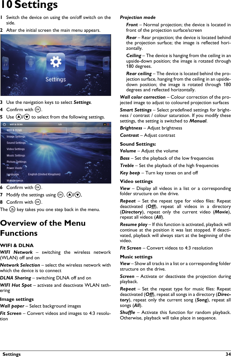   Settings  3410 Settings1Switch the device on using the on/off switch on the side.2After the initial screen the main menu appears.3Use the navigation keys to select Settings. 4Confirm with à.5Use ¡/¢ to select from the following settings.6Confirm with à.7Modify the settings using à, ¡/¢, 8Confirm with à. The ¿ key takes you one step back in the menu.Overview of the Menu FunctionsWIFI &amp; DLNAWIFI  Network  –  switching  the  wireless  network (WLAN) off and onNetwork Selection – select the wireless network with which the device is to connectDLNA Sharing – switching DLNA off and onWIFI Hot Spot – activate and deactivate WLAN teth-eringImage settingsWall paper – Select background imagesFit Screen – Convert videos and images to 4:3 resolu-tionProjection modeFront – Normal projection; the device is located infront of the projection surface/screenRear – Rear projection; the device is located behindthe projection surface; the image is reflected hori-zontally.Ceiling – The device is hanging from the ceiling in anupside-down position; the image is rotated through 180 degrees.Rear ceiling – The device is located behind the pro-jection surface, hanging from the ceiling in an upside-down  position;  the  image  is  rotated  through  180 degrees and reflected horizontally.Wall color correction – Colour correction of the pro-jected image to adjust to coloured projection surfacesSmart Settings – Select predefined settings for bright-ness / contrast / colour saturation. If you modify thesesettings, the setting is switched to Manual.Brightness – Adjust brightnessContrast – Adjust contrastSound Settings:Volume – Adjust the volumeBass – Set the playback of the low frequenciesTreble – Set the playback of the high frequenciesKey beep – Turn key tones on and offVideo settingsView –  Display  all  videos  in a list  or a  correspondingfolder structure on the drive.Repeat  –  Set  the  repeat  type  for  video files:  Repeatdeactivated  (Off),  repeat  all  videos  in  a  directory (Directory),  repeat  only  the  current  video  (Movie), repeat all videos (All).Resume play – If this function is activated, playback willcontinue at  the position it  was last stopped. If deacti-vated, playback will always start at the beginning of thevideo.Fit Screen – Convert videos to 4:3 resolutionMusic settingsView – Show all tracks in a list or a corresponding folderstructure on the drive.Screen – Activate or deactivate the projection during playback.Repeat –  Set the  repeat  type  for  music files:  Repeatdeactivated (Off), repeat all songs in a directory (Direc-tory), repeat only  the  current  song  (Song), repeat all songs (All).Shuffle – Activate this  function  for  random playback. Otherwise, playback will take place in sequence.