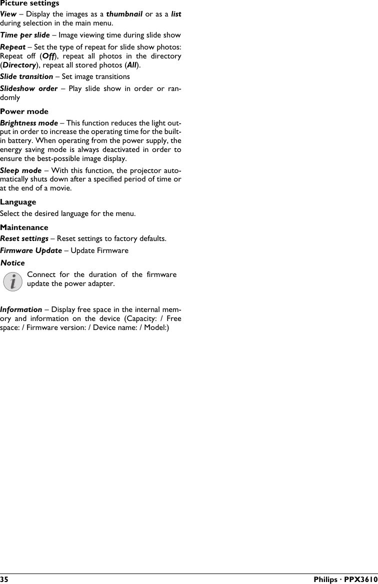 35 Philips · PPX3610Picture settingsView – Display the images as a thumbnail or as a listduring selection in the main menu.Time per slide – Image viewing time during slide showRepeat – Set the type of repeat for slide show photos: Repeat  off  (Off),  repeat  all  photos  in  the  directory (Directory), repeat all stored photos (All).Slide transition – Set image transitionsSlideshow  order  –  Play  slide  show  in  order  or  ran-domlyPower modeBrightness mode – This function reduces the light out-put in order to increase the operating time for the built-in battery. When operating from the power supply, the energy  saving  mode  is always  deactivated in  order  to ensure the best-possible image display.Sleep mode – With this function, the projector auto-matically shuts down after a specified period of time orat the end of a movie.LanguageSelect the desired language for the menu.MaintenanceReset settings – Reset settings to factory defaults.Firmware Update – Update FirmwareConnect  for  the  duration  of  the  firmware update the power adapter.Information – Display free space in the internal mem-ory  and  information  on  the  device  (Capacity:  /  Freespace: / Firmware version: / Device name: / Model:) Notice