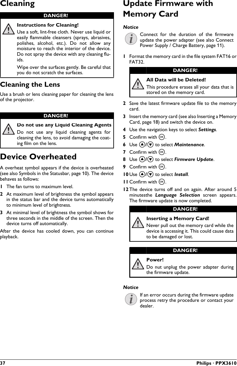 37 Philips · PPX3610CleaningInstructions for Cleaning!Use a soft, lint-free cloth. Never use liquid or easily flammable cleansers (sprays,  abrasives, polishes,  alcohol,  etc.).  Do  not  allow  any moisture to reach the interior of the device.Do not spray the device with any cleaning flu-ids.Wipe over the surfaces gently. Be careful that you do not scratch the surfaces.Cleaning the LensUse a brush or lens cleaning paper for cleaning the lens of the projector.Do not use any Liquid Cleaning AgentsDo  not  use  any liquid  cleaning  agents  for cleaning the lens, to avoid damaging the coat-ing film on the lens.Device OverheatedA overheat symbol appears if the device is overheated(see also Symbols in the Statusbar, page 10). The device behaves as follows:1The fan turns to maximum level.2At maximum level of brightness the symbol appears in the status bar and the device turns automatically to minimum level of brightness.3At minimal level of brightness the symbol shows for three seconds in the middle of the screen. Then the device turns off automatically.After  the  device  has  cooled  down,  you  can  continue playback.Update Firmware with Memory CardConnect  for  the  duration  of  the  firmware update the power adapter (see also Connect Power Supply / Charge Battery, page 11).1Format the memory card in the file system FAT16 or FAT32.All Data will be Deleted!This procedure erases all your data that isstored on the memory card.2Save the latest firmware update file to the memory card.3Insert the memory card (see also Inserting a Memory Card, page 18) and switch the device on.4Use the navigation keys to select Settings. 5Confirm with à.6Use ¡/¢ to select Maintenance.7Confirm with à.8Use ¡/¢ to select Firmware Update.9Confirm with à.10 Use ¡/¢ to select Install.11 Confirm with à.12 The  device  turns  off  and  on again.  After  around 5 minutesthe  Language  Selection  screen  appears. The firmware update is now completed.Inserting a Memory Card!Never pull out the memory card while the device is accessing it. This could cause datato be damaged or lost.Power!Do nut unplug the  power adapter during the firmware update.If an error occurs during the firmware update process retry the procedure or contact your dealer.DANGER!DANGER!NoticeDANGER!DANGER!DANGER!Notice