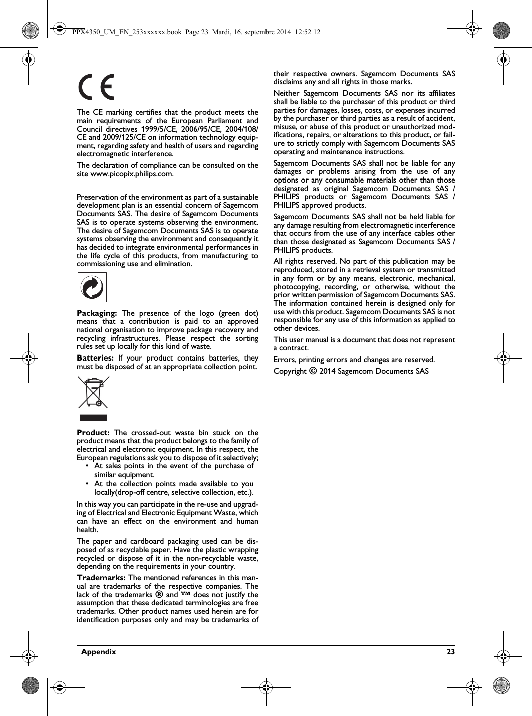   Appendix  23The CE marking certifies that the product meets the main requirements of the European Parliament and Council directives 1999/5/CE, 2006/95/CE, 2004/108/CE and 2009/125/CE on information technology equip-ment, regarding safety and health of users and regarding electromagnetic interference.The declaration of compliance can be consulted on the site www.picopix.philips.com.Preservation of the environment as part of a sustainable development plan is an essential concern of Sagemcom Documents SAS. The desire of Sagemcom Documents SAS is to operate systems observing the environment. The desire of Sagemcom Documents SAS is to operate systems observing the environment and consequently it has decided to integrate environmental performances in the life cycle of this products, from manufacturing to commissioning use and elimination.Packaging: The presence of the logo (green dot) means that a contribution is paid to an approved national organisation to improve package recovery and recycling infrastructures. Please respect the sorting rules set up locally for this kind of waste.Batteries: If your product contains batteries, they must be disposed of at an appropriate collection point.Product: The crossed-out waste bin stuck on the product means that the product belongs to the family of electrical and electronic equipment. In this respect, the European regulations ask you to dispose of it selectively;• At sales points in the event of the purchase of similar equipment.• At the collection points made available to you locally(drop-off centre, selective collection, etc.).In this way you can participate in the re-use and upgrad-ing of Electrical and Electronic Equipment Waste, which can have an effect on the environment and human health.The paper and cardboard packaging used can be dis-posed of as recyclable paper. Have the plastic wrapping recycled or dispose of it in the non-recyclable waste, depending on the requirements in your country.Trademarks: The mentioned references in this man-ual are trademarks of the respective companies. The lack of the trademarks É and Ë does not justify the assumption that these dedicated terminologies are free trademarks. Other product names used herein are for identification purposes only and may be trademarks of their respective owners. Sagemcom Documents SAS disclaims any and all rights in those marks.Neither Sagemcom Documents SAS nor its affiliates shall be liable to the purchaser of this product or third parties for damages, losses, costs, or expenses incurred by the purchaser or third parties as a result of accident, misuse, or abuse of this product or unauthorized mod-ifications, repairs, or alterations to this product, or fail-ure to strictly comply with Sagemcom Documents SAS operating and maintenance instructions.Sagemcom Documents SAS shall not be liable for any damages or problems arising from the use of any options or any consumable materials other than those designated as original Sagemcom Documents SAS / PHILIPS products or Sagemcom Documents SAS / PHILIPS approved products.Sagemcom Documents SAS shall not be held liable for any damage resulting from electromagnetic interference that occurs from the use of any interface cables other than those designated as Sagemcom Documents SAS / PHILIPS products.All rights reserved. No part of this publication may be reproduced, stored in a retrieval system or transmitted in any form or by any means, electronic, mechanical, photocopying, recording, or otherwise, without the prior written permission of Sagemcom Documents SAS. The information contained herein is designed only for use with this product. Sagemcom Documents SAS is not responsible for any use of this information as applied to other devices.This user manual is a document that does not represent a contract.Errors, printing errors and changes are reserved.Copyright È 2014 Sagemcom Documents SASPPX4350_UM_EN_253xxxxxx.book  Page 23  Mardi, 16. septembre 2014  12:52 12