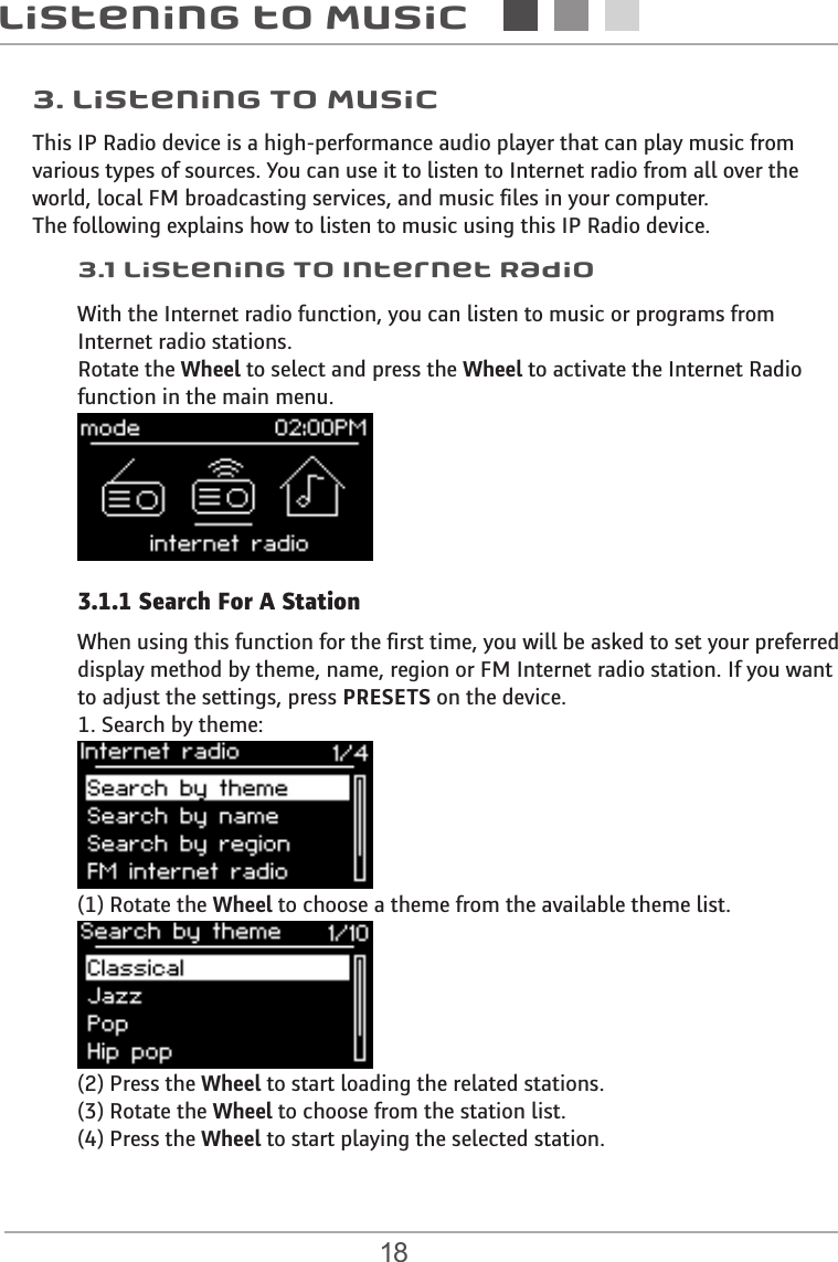 18Listening to Music3.1 Listening To Internet Radio3. Listening To MusicThis IP Radio device is a high-performance audio player that can play music from various types of sources. You can use it to listen to Internet radio from all over the world, local FM broadcasting services, and music files in your computer.The following explains how to listen to music using this IP Radio device.With the Internet radio function, you can listen to music or programs from Internet radio stations. Rotate the Wheel to select and press the Wheel to activate the Internet Radio  function in the main menu. When using this function for the first time, you will be asked to set your preferred display method by theme, name, region or FM Internet radio station. If you want to adjust the settings, press PRESETS on the device.  1. Search by theme:(1) Rotate the Wheel to choose a theme from the available theme list. (2) Press the Wheel to start loading the related stations. (3) Rotate the Wheel to choose from the station list. (4) Press the Wheel to start playing the selected station. 3.1.1 Search For A Station