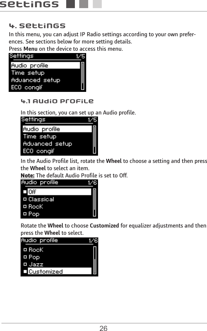 26Settings4.1 Audio profile4. SettingsIn this menu, you can adjust IP Radio settings according to your own prefer-ences. See sections below for more setting details. Press Menu on the device to access this menu. In this section, you can set up an Audio profile.In the Audio Profile list, rotate the Wheel to choose a setting and then press  the Wheel to select an item.Note: The default Audio Profile is set to Off. Rotate the Wheel to choose Customized for equalizer adjustments and then press the Wheel to select. 