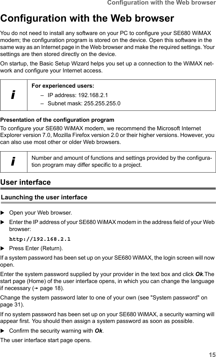 15Configuration with the Web browserSE680 WiMAX / engbt / SE680_FUG_EN-7 / Basic_configuration.fm / 13.5.11Schablone 2011_04_07Configuration with the Web browserYou do not need to install any software on your PC to configure your SE680 WiMAX modem; the configuration program is stored on the device. Open this software in the same way as an Internet page in the Web browser and make the required settings. Your settings are then stored directly on the device. On startup, the Basic Setup Wizard helps you set up a connection to the WiMAX net-work and configure your Internet access.Presentation of the configuration programTo configure your SE680 WiMAX modem, we recommend the Microsoft Internet Explorer version 7.0, Mozilla Firefox version 2.0 or their higher versions. However, you can also use most other or older Web browsers.User interfaceOpen your Web browser.Enter the IP address of your SE680 WiMAX modem in the address field of your Web browser:http://192.168.2.1 Press Enter (Return).If a system password has been set up on your SE680 WiMAX, the login screen will now open. Enter the system password supplied by your provider in the text box and click Ok.The start page (Home) of the user interface opens, in which you can change the language if necessary (page 18).Change the system password later to one of your own (see &quot;System password&quot; on page 31). If no system password has been set up on your SE680 WiMAX, a security warning will appear first. You should then assign a system password as soon as possible.Confirm the security warning with Ok. The user interface start page opens.iFor experienced users: – IP address: 192.168.2.1– Subnet mask: 255.255.255.0iNumber and amount of functions and settings provided by the configura-tion program may differ specific to a project.Launching the user interface