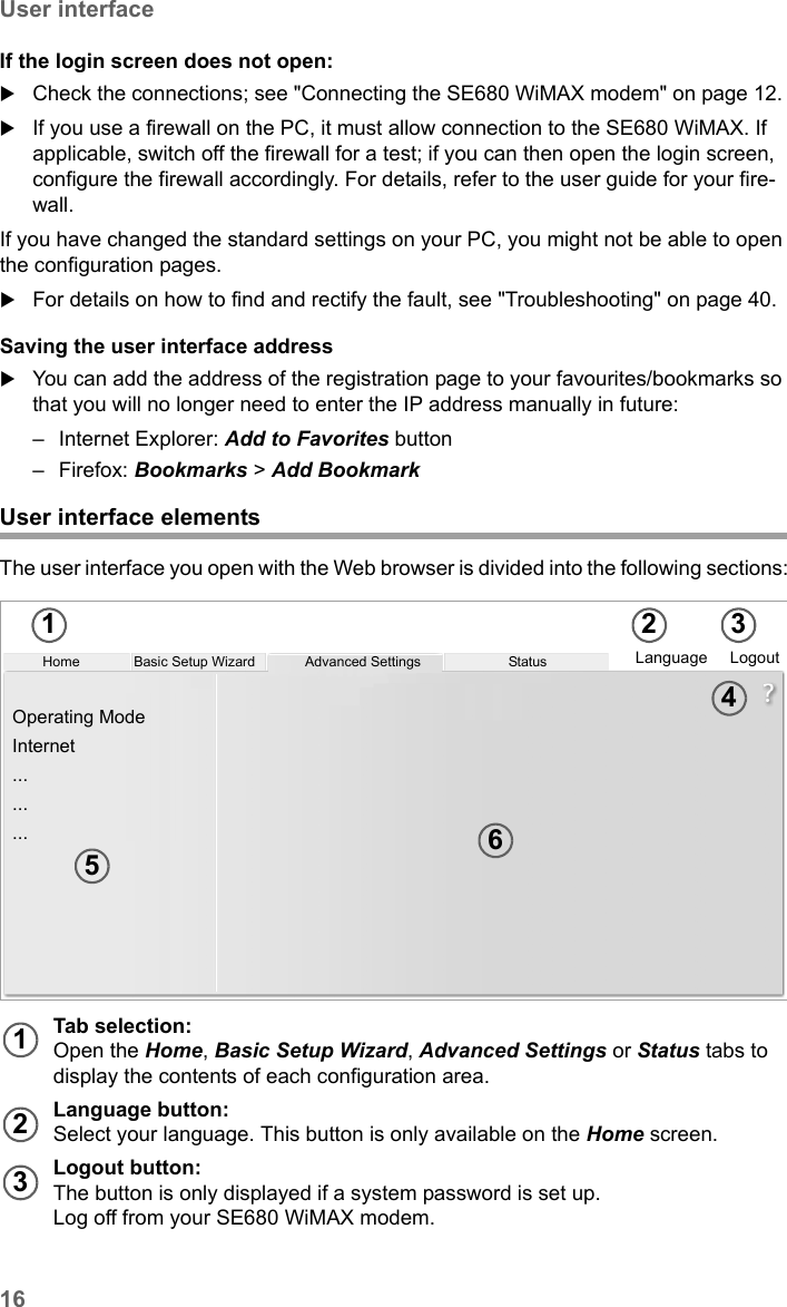 16User interfaceSE680 WiMAX / engbt / SE680_FUG_EN-7 / Basic_configuration.fm / 13.5.11Schablone 2005_05_02If the login screen does not open:Check the connections; see &quot;Connecting the SE680 WiMAX modem&quot; on page 12. If you use a firewall on the PC, it must allow connection to the SE680 WiMAX. If applicable, switch off the firewall for a test; if you can then open the login screen, configure the firewall accordingly. For details, refer to the user guide for your fire-wall.If you have changed the standard settings on your PC, you might not be able to open the configuration pages. For details on how to find and rectify the fault, see &quot;Troubleshooting&quot; on page 40.Saving the user interface addressYou can add the address of the registration page to your favourites/bookmarks so that you will no longer need to enter the IP address manually in future:– Internet Explorer: Add to Favorites button – Firefox: Bookmarks &gt; Add Bookmark User interface elementsThe user interface you open with the Web browser is divided into the following sections:Tab selection:Open the Home, Basic Setup Wizard, Advanced Settings or Status tabs to display the contents of each configuration area. Language button:Select your language. This button is only available on the Home screen.Logout button:The button is only displayed if a system password is set up. Log off from your SE680 WiMAX modem.Home Language LogoutOperating ModeInternet.........Advanced SettingsBasic Setup Wizard Status1 2 3456123