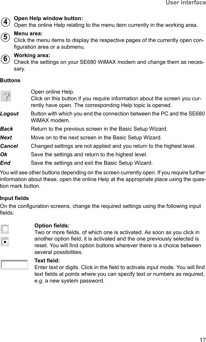 17User interfaceSE680 WiMAX / engbt / SE680_FUG_EN-7 / Basic_configuration.fm / 13.5.11Schablone 2011_04_07Buttons You will see other buttons depending on the screen currently open. If you require further information about these, open the online Help at the appropriate place using the ques-tion mark button.Input fields On the configuration screens, change the required settings using the following input fields: Open Help window button:Open the online Help relating to the menu item currently in the working area.Menu area:Click the menu items to display the respective pages of the currently open con-figuration area or a submenu.Working area:Check the settings on your SE680 WiMAX modem and change them as neces-sary.Open online Help. Click on this button if you require information about the screen you cur-rently have open. The corresponding Help topic is opened. Logout  Button with which you end the connection between the PC and the SE680 WiMAX modem.Back  Return to the previous screen in the Basic Setup Wizard.Next  Move on to the next screen in the Basic Setup Wizard.Cancel  Changed settings are not applied and you return to the highest level.Ok  Save the settings and return to the highest level.End  Save the settings and exit the Basic Setup Wizard.Option fields:Two or more fields, of which one is activated. As soon as you click in another option field, it is activated and the one previously selected is reset. You will find option buttons wherever there is a choice between several possibilities.Text field:Enter text or digits. Click in the field to activate input mode. You will find text fields at points where you can specify text or numbers as required, e.g. a new system password.456