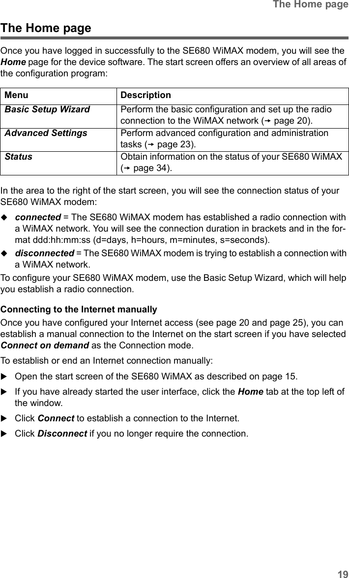 19The Home pageSE680 WiMAX / engbt / SE680_FUG_EN-7 / Basic_configuration.fm / 13.5.11Schablone 2011_04_07The Home pageOnce you have logged in successfully to the SE680 WiMAX modem, you will see the Home page for the device software. The start screen offers an overview of all areas of the configuration program:In the area to the right of the start screen, you will see the connection status of your SE680 WiMAX modem: connected = The SE680 WiMAX modem has established a radio connection with a WiMAX network. You will see the connection duration in brackets and in the for-mat ddd:hh:mm:ss (d=days, h=hours, m=minutes, s=seconds).disconnected = The SE680 WiMAX modem is trying to establish a connection with a WiMAX network. To configure your SE680 WiMAX modem, use the Basic Setup Wizard, which will help you establish a radio connection.Connecting to the Internet manuallyOnce you have configured your Internet access (see page 20 and page 25), you can establish a manual connection to the Internet on the start screen if you have selected Connect on demand as the Connection mode.To establish or end an Internet connection manually:Open the start screen of the SE680 WiMAX as described on page 15.If you have already started the user interface, click the Home tab at the top left of the window.Click Connect to establish a connection to the Internet.Click Disconnect if you no longer require the connection.Menu DescriptionBasic Setup Wizard  Perform the basic configuration and set up the radio connection to the WiMAX network (page 20).Advanced Settings  Perform advanced configuration and administration tasks (page 23).Status  Obtain information on the status of your SE680 WiMAX (page 34). 