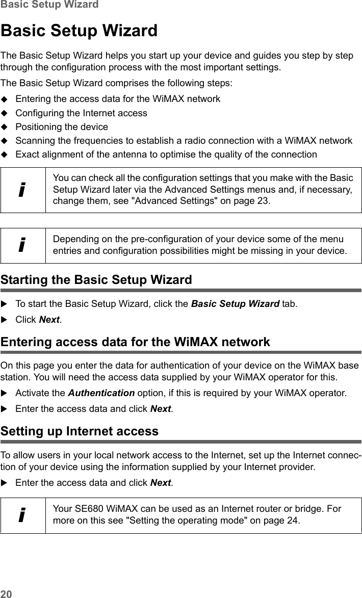 20Basic Setup WizardSE680 WiMAX / engbt / SE680_FUG_EN-7 / Basic_configuration.fm / 13.5.11Schablone 2005_05_02Basic Setup WizardThe Basic Setup Wizard helps you start up your device and guides you step by step through the configuration process with the most important settings.The Basic Setup Wizard comprises the following steps:Entering the access data for the WiMAX networkConfiguring the Internet accessPositioning the deviceScanning the frequencies to establish a radio connection with a WiMAX networkExact alignment of the antenna to optimise the quality of the connectionStarting the Basic Setup WizardTo start the Basic Setup Wizard, click the Basic Setup Wizard tab.Click Next.Entering access data for the WiMAX networkOn this page you enter the data for authentication of your device on the WiMAX base station. You will need the access data supplied by your WiMAX operator for this.Activate the Authentication option, if this is required by your WiMAX operator.Enter the access data and click Next.Setting up Internet accessTo allow users in your local network access to the Internet, set up the Internet connec-tion of your device using the information supplied by your Internet provider.Enter the access data and click Next.iYou can check all the configuration settings that you make with the Basic Setup Wizard later via the Advanced Settings menus and, if necessary, change them, see &quot;Advanced Settings&quot; on page 23.iDepending on the pre-configuration of your device some of the menu entries and configuration possibilities might be missing in your device.iYour SE680 WiMAX can be used as an Internet router or bridge. For more on this see &quot;Setting the operating mode&quot; on page 24.