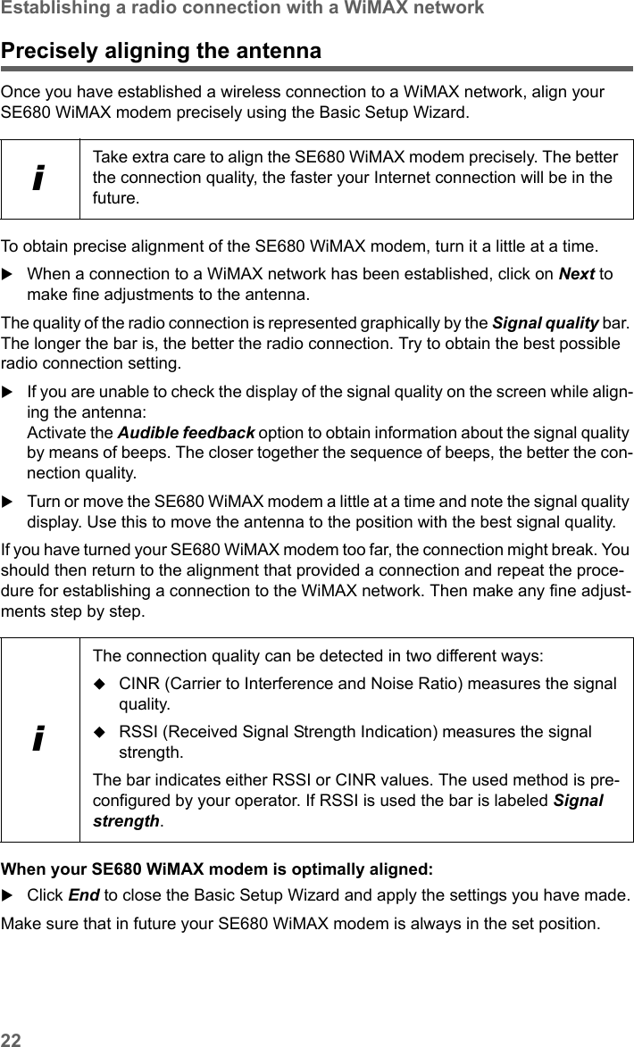 22Establishing a radio connection with a WiMAX networkSE680 WiMAX / engbt / SE680_FUG_EN-7 / Basic_configuration.fm / 13.5.11Schablone 2005_05_02Precisely aligning the antennaOnce you have established a wireless connection to a WiMAX network, align your SE680 WiMAX modem precisely using the Basic Setup Wizard. To obtain precise alignment of the SE680 WiMAX modem, turn it a little at a time. When a connection to a WiMAX network has been established, click on Next to make fine adjustments to the antenna.The quality of the radio connection is represented graphically by the Signal quality bar. The longer the bar is, the better the radio connection. Try to obtain the best possible radio connection setting.If you are unable to check the display of the signal quality on the screen while align-ing the antenna:Activate the Audible feedback option to obtain information about the signal quality by means of beeps. The closer together the sequence of beeps, the better the con-nection quality.Turn or move the SE680 WiMAX modem a little at a time and note the signal quality display. Use this to move the antenna to the position with the best signal quality.If you have turned your SE680 WiMAX modem too far, the connection might break. You should then return to the alignment that provided a connection and repeat the proce-dure for establishing a connection to the WiMAX network. Then make any fine adjust-ments step by step.When your SE680 WiMAX modem is optimally aligned:Click End to close the Basic Setup Wizard and apply the settings you have made.Make sure that in future your SE680 WiMAX modem is always in the set position.iTake extra care to align the SE680 WiMAX modem precisely. The better the connection quality, the faster your Internet connection will be in the future. iThe connection quality can be detected in two different ways:CINR (Carrier to Interference and Noise Ratio) measures the signal quality.RSSI (Received Signal Strength Indication) measures the signal strength.The bar indicates either RSSI or CINR values. The used method is pre-configured by your operator. If RSSI is used the bar is labeled Signal strength.