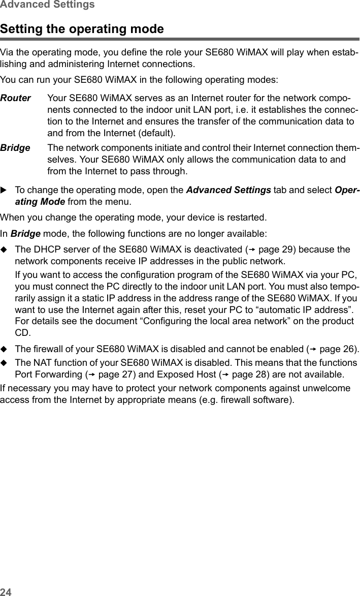 24Advanced SettingsSE680 WiMAX / engbt / SE680_FUG_EN-7 / Advanced_configuration.fm / 13.5.11Schablone 2005_05_02Setting the operating modeVia the operating mode, you define the role your SE680 WiMAX will play when estab-lishing and administering Internet connections. You can run your SE680 WiMAX in the following operating modes:To change the operating mode, open the Advanced Settings tab and select Oper-ating Mode from the menu.When you change the operating mode, your device is restarted. In Bridge mode, the following functions are no longer available:The DHCP server of the SE680 WiMAX is deactivated (page 29) because the network components receive IP addresses in the public network. If you want to access the configuration program of the SE680 WiMAX via your PC, you must connect the PC directly to the indoor unit LAN port. You must also tempo-rarily assign it a static IP address in the address range of the SE680 WiMAX. If you want to use the Internet again after this, reset your PC to “automatic IP address”. For details see the document “Configuring the local area network” on the product CD.The firewall of your SE680 WiMAX is disabled and cannot be enabled (page 26).The NAT function of your SE680 WiMAX is disabled. This means that the functions Port Forwarding (page 27) and Exposed Host (page 28) are not available. If necessary you may have to protect your network components against unwelcome access from the Internet by appropriate means (e.g. firewall software).Router Your SE680 WiMAX serves as an Internet router for the network compo-nents connected to the indoor unit LAN port, i.e. it establishes the connec-tion to the Internet and ensures the transfer of the communication data to and from the Internet (default).Bridge The network components initiate and control their Internet connection them-selves. Your SE680 WiMAX only allows the communication data to and from the Internet to pass through. 