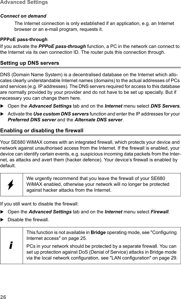 26Advanced SettingsSE680 WiMAX / engbt / SE680_FUG_EN-7 / Advanced_configuration.fm / 13.5.11Schablone 2005_05_02PPPoE pass-throughIf you activate the PPPoE pass-through function, a PC in the network can connect to the Internet via its own connection ID. The router puts this connection through. Setting up DNS serversDNS (Domain Name System) is a decentralised database on the Internet which allo-cates clearly understandable Internet names (domains) to the actual addresses of PCs and services (e.g. IP addresses). The DNS servers required for access to this database are normally provided by your provider and do not have to be set up specially. But if necessary you can change them here.Open the Advanced Settings tab and on the Internet menu select DNS Servers.Activate the Use custom DNS servers function and enter the IP addresses for your Preferred DNS server and the Alternate DNS server.Enabling or disabling the firewallYour SE680 WiMAX comes with an integrated firewall, which protects your device and network against unauthorised access from the Internet. If the firewall is enabled, your device can identify certain events, e.g. suspicious incoming data packets from the Inter-net, as attacks and avert them (hacker defence). Your device’s firewall is enabled by default.If you still want to disable the firewall:Open the Advanced Settings tab and on the Internet menu select Firewall.Disable the firewall.Connect on demandThe Internet connection is only established if an application, e.g. an Internet browser or an e-mail program, requests it.We urgently recommend that you leave the firewall of your SE680 WiMAX enabled, otherwise your network will no longer be protected against hacker attacks from the Internet.iThis function is not available in Bridge operating mode, see &quot;Configuring Internet access&quot; on page 25. PCs in your network should be protected by a separate firewall. You can set up protection against DoS (Denial of Service) attacks in Bridge mode via the local network configuration, see &quot;LAN configuration&quot; on page 29.