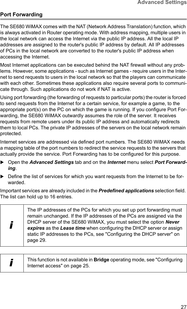 27Advanced SettingsSE680 WiMAX / engbt / SE680_FUG_EN-7 / Advanced_configuration.fm / 13.5.11Schablone 2011_04_07Port ForwardingThe SE680 WiMAX comes with the NAT (Network Address Translation) function, which is always activated in Router operating mode. With address mapping, multiple users in the local network can access the Internet via the public IP address. All the local IP addresses are assigned to the router&apos;s public IP address by default. All IP addresses of PCs in the local network are converted to the router&apos;s public IP address when accessing the Internet. Most Internet applications can be executed behind the NAT firewall without any prob-lems. However, some applications - such as Internet games - require users in the Inter-net to send requests to users in the local network so that the players can communicate with each other. Sometimes these applications also require several ports to communi-cate through. Such applications do not work if NAT is active. Using port forwarding (the forwarding of requests to particular ports) the router is forced to send requests from the Internet for a certain service, for example a game, to the appropriate port(s) on the PC on which the game is running. If you configure Port For-warding, the SE680 WiMAX outwardly assumes the role of the server. It receives requests from remote users under its public IP address and automatically redirects them to local PCs. The private IP addresses of the servers on the local network remain protected.Internet services are addressed via defined port numbers. The SE680 WiMAX needs a mapping table of the port numbers to redirect the service requests to the servers that actually provide the service. Port Forwarding has to be configured for this purpose. Open the Advanced Settings tab and on the Internet menu select Port Forward-ing.Define the list of services for which you want requests from the Internet to be for-warded. Important services are already included in the Predefined applications selection field. The list can hold up to 16 entries.iThe IP addresses of the PCs for which you set up port forwarding must remain unchanged. If the IP addresses of the PCs are assigned via the DHCP server of the SE680 WiMAX, you must select the option Never expires as the Lease time when configuring the DHCP server or assign static IP addresses to the PCs, see &quot;Configuring the DHCP server&quot; on page 29.iThis function is not available in Bridge operating mode, see &quot;Configuring Internet access&quot; on page 25.