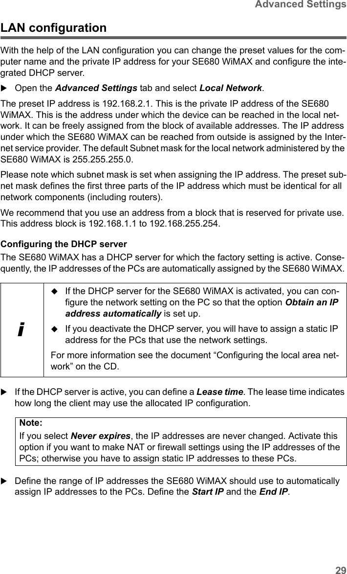 29Advanced SettingsSE680 WiMAX / engbt / SE680_FUG_EN-7 / Advanced_configuration.fm / 13.5.11Schablone 2011_04_07LAN configurationWith the help of the LAN configuration you can change the preset values for the com-puter name and the private IP address for your SE680 WiMAX and configure the inte-grated DHCP server.Open the Advanced Settings tab and select Local Network.The preset IP address is 192.168.2.1. This is the private IP address of the SE680 WiMAX. This is the address under which the device can be reached in the local net-work. It can be freely assigned from the block of available addresses. The IP address under which the SE680 WiMAX can be reached from outside is assigned by the Inter-net service provider. The default Subnet mask for the local network administered by the SE680 WiMAX is 255.255.255.0. Please note which subnet mask is set when assigning the IP address. The preset sub-net mask defines the first three parts of the IP address which must be identical for all network components (including routers).We recommend that you use an address from a block that is reserved for private use. This address block is 192.168.1.1 to 192.168.255.254.Configuring the DHCP serverThe SE680 WiMAX has a DHCP server for which the factory setting is active. Conse-quently, the IP addresses of the PCs are automatically assigned by the SE680 WiMAX. If the DHCP server is active, you can define a Lease time. The lease time indicates how long the client may use the allocated IP configuration.Define the range of IP addresses the SE680 WiMAX should use to automatically assign IP addresses to the PCs. Define the Start IP and the End IP. iIf the DHCP server for the SE680 WiMAX is activated, you can con-figure the network setting on the PC so that the option Obtain an IP address automatically is set up. If you deactivate the DHCP server, you will have to assign a static IP address for the PCs that use the network settings.For more information see the document “Configuring the local area net-work” on the CD.Note:If you select Never expires, the IP addresses are never changed. Activate this option if you want to make NAT or firewall settings using the IP addresses of the PCs; otherwise you have to assign static IP addresses to these PCs.