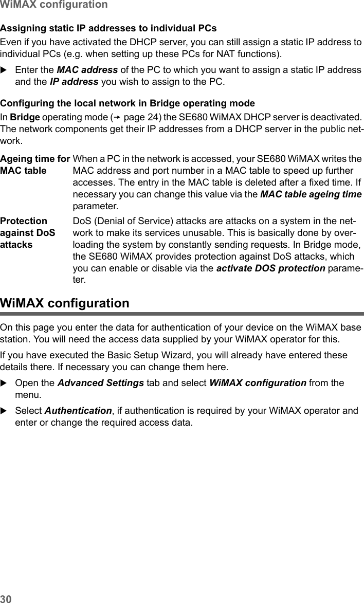 30WiMAX configurationSE680 WiMAX / engbt / SE680_FUG_EN-7 / Advanced_configuration.fm / 13.5.11Schablone 2005_05_02Assigning static IP addresses to individual PCsEven if you have activated the DHCP server, you can still assign a static IP address to individual PCs (e.g. when setting up these PCs for NAT functions).Enter the MAC address of the PC to which you want to assign a static IP address and the IP address you wish to assign to the PC.Configuring the local network in Bridge operating modeIn Bridge operating mode (page 24) the SE680 WiMAX DHCP server is deactivated. The network components get their IP addresses from a DHCP server in the public net-work. WiMAX configurationOn this page you enter the data for authentication of your device on the WiMAX base station. You will need the access data supplied by your WiMAX operator for this.If you have executed the Basic Setup Wizard, you will already have entered these details there. If necessary you can change them here.Open the Advanced Settings tab and select WiMAX configuration from the menu.Select Authentication, if authentication is required by your WiMAX operator and enter or change the required access data.Ageing time for MAC tableWhen a PC in the network is accessed, your SE680 WiMAX writes the MAC address and port number in a MAC table to speed up further accesses. The entry in the MAC table is deleted after a fixed time. If necessary you can change this value via the MAC table ageing time parameter.Protection against DoS attacksDoS (Denial of Service) attacks are attacks on a system in the net-work to make its services unusable. This is basically done by over-loading the system by constantly sending requests. In Bridge mode, the SE680 WiMAX provides protection against DoS attacks, which you can enable or disable via the activate DOS protection parame-ter. 
