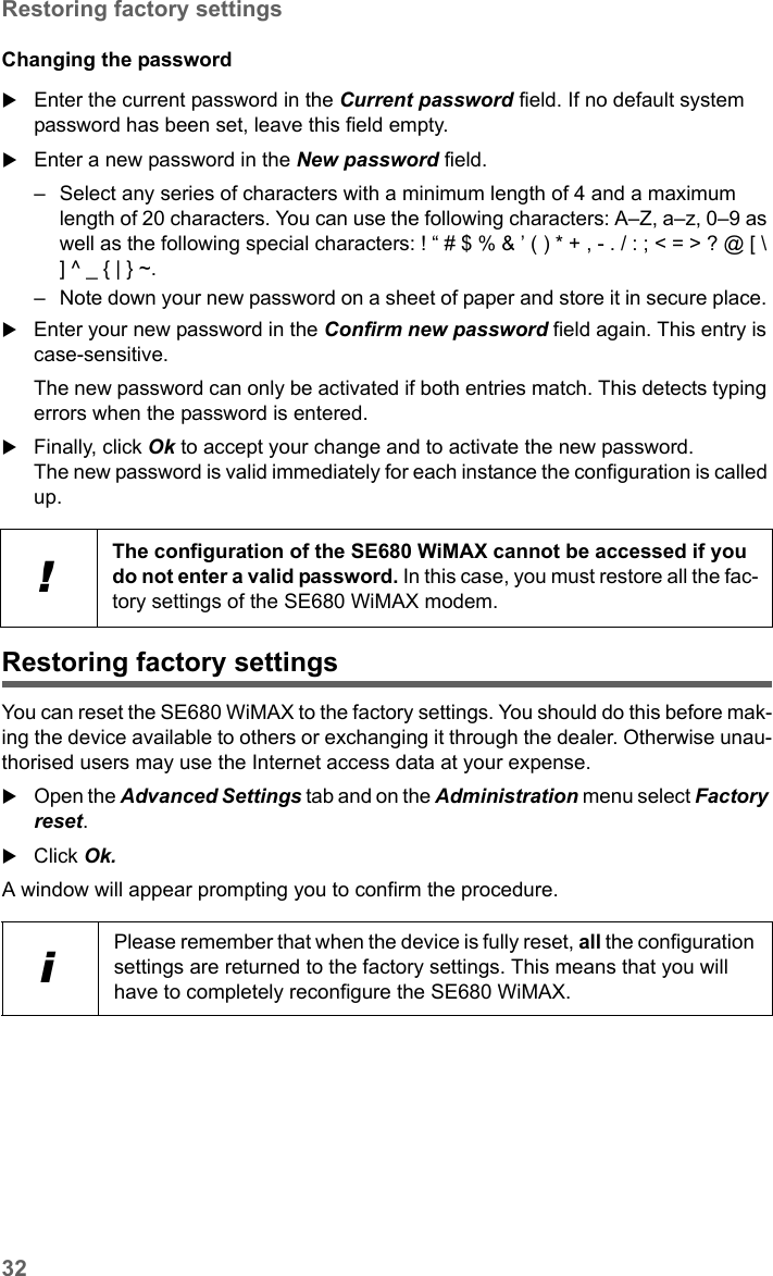 32Restoring factory settingsSE680 WiMAX / engbt / SE680_FUG_EN-7 / Administration.fm / 13.5.11Schablone 2005_05_02Changing the passwordEnter the current password in the Current password field. If no default system password has been set, leave this field empty. Enter a new password in the New password field. – Select any series of characters with a minimum length of 4 and a maximum length of 20 characters. You can use the following characters: A–Z, a–z, 0–9 as well as the following special characters: ! “ # $ % &amp; ’ ( ) * + , - . / : ; &lt; = &gt; ? @ [ \ ] ^ _ { | } ~. – Note down your new password on a sheet of paper and store it in secure place. Enter your new password in the Confirm new password field again. This entry is case-sensitive.The new password can only be activated if both entries match. This detects typing errors when the password is entered.Finally, click Ok to accept your change and to activate the new password. The new password is valid immediately for each instance the configuration is called up. Restoring factory settingsYou can reset the SE680 WiMAX to the factory settings. You should do this before mak-ing the device available to others or exchanging it through the dealer. Otherwise unau-thorised users may use the Internet access data at your expense.Open the Advanced Settings tab and on the Administration menu select Factory reset.Click Ok.A window will appear prompting you to confirm the procedure. !The configuration of the SE680 WiMAX cannot be accessed if you do not enter a valid password. In this case, you must restore all the fac-tory settings of the SE680 WiMAX modem.iPlease remember that when the device is fully reset, all the configuration settings are returned to the factory settings. This means that you will have to completely reconfigure the SE680 WiMAX.