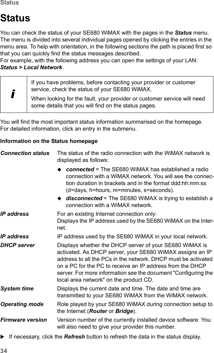 34StatusSE680 WiMAX / engbt / SE680_FUG_EN-7 / Status.fm / 13.5.11Schablone 2005_05_02StatusYou can check the status of your SE680 WiMAX with the pages in the Status menu. The menu is divided into several individual pages opened by clicking the entries in the menu area. To help with orientation, in the following sections the path is placed first so that you can quickly find the status messages described. For example, with the following address you can open the settings of your LAN: Status &gt; Local Network.You will find the most important status information summarised on the homepage. For detailed information, click an entry in the submenu.Information on the Status homepage If necessary, click the Refresh button to refresh the data in the status display.iIf you have problems, before contacting your provider or customer service, check the status of your SE680 WiMAX.When looking for the fault, your provider or customer service will need some details that you will find on the status pages. Connection status  The status of the radio connection with the WiMAX network is displayed as follows:connected = The SE680 WiMAX has established a radio connection with a WiMAX network. You will see the connec-tion duration in brackets and in the format ddd:hh:mm:ss (d=days, h=hours, m=minutes, s=seconds).disconnected = The SE680 WiMAX is trying to establish a connection with a WiMAX network. IP address  For an existing Internet connection only:Displays the IP address used by the SE680 WiMAX on the Inter-net.IP address  IP address used by the SE680 WiMAX in your local network.DHCP server  Displays whether the DHCP server of your SE680 WiMAX is activated. As DHCP server, your SE680 WiMAX assigns an IP address to all the PCs in the network. DHCP must be activated on a PC for the PC to receive an IP address from the DHCP server. For more information see the document &quot;Configuring the local area network&quot; on the product CD.System time  Displays the current date and time. The date and time are transmitted to your SE680 WiMAX from the WiMAX network. Operating mode  Role played by your SE680 WiMAX during connection setup to the Internet (Router or Bridge).Firmware version  Version number of the currently installed device software. You will also need to give your provider this number.