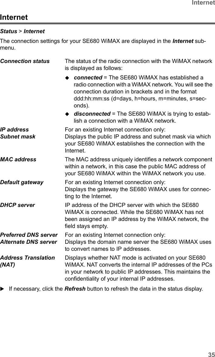 35InternetSE680 WiMAX / engbt / SE680_FUG_EN-7 / Status.fm / 13.5.11Schablone 2011_04_07InternetStatus &gt; Internet The connection settings for your SE680 WiMAX are displayed in the Internet sub-menu.If necessary, click the Refresh button to refresh the data in the status display.Connection status  The status of the radio connection with the WiMAX network is displayed as follows:connected = The SE680 WiMAX has established a radio connection with a WiMAX network. You will see the connection duration in brackets and in the format ddd:hh:mm:ss (d=days, h=hours, m=minutes, s=sec-onds).disconnected = The SE680 WiMAX is trying to estab-lish a connection with a WiMAX network. IP address Subnet mask For an existing Internet connection only:Displays the public IP address and subnet mask via which your SE680 WiMAX establishes the connection with the Internet.MAC address  The MAC address uniquely identifies a network component within a network, in this case the public MAC address of your SE680 WiMAX within the WiMAX network you use. Default gateway  For an existing Internet connection only:Displays the gateway the SE680 WiMAX uses for connec-ting to the Internet.DHCP server  IP address of the DHCP server with which the SE680 WiMAX is connected. While the SE680 WiMAX has not been assigned an IP address by the WiMAX network, the field stays empty. Preferred DNS server Alternate DNS serverFor an existing Internet connection only:Displays the domain name server the SE680 WiMAX uses to convert names to IP addresses.Address Translation (NAT) Displays whether NAT mode is activated on your SE680 WiMAX. NAT converts the internal IP addresses of the PCs in your network to public IP addresses. This maintains the confidentiality of your internal IP addresses. 