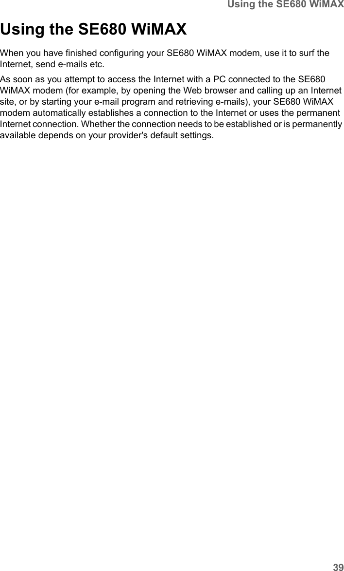 39Using the SE680 WiMAXSE680 WiMAX / engbt / SE680_FUG_EN-7 / Operation.fm / 13.5.11Schablone 2011_04_07Using the SE680 WiMAX When you have finished configuring your SE680 WiMAX modem, use it to surf the Internet, send e-mails etc.As soon as you attempt to access the Internet with a PC connected to the SE680 WiMAX modem (for example, by opening the Web browser and calling up an Internet site, or by starting your e-mail program and retrieving e-mails), your SE680 WiMAX modem automatically establishes a connection to the Internet or uses the permanent Internet connection. Whether the connection needs to be established or is permanently available depends on your provider&apos;s default settings. 