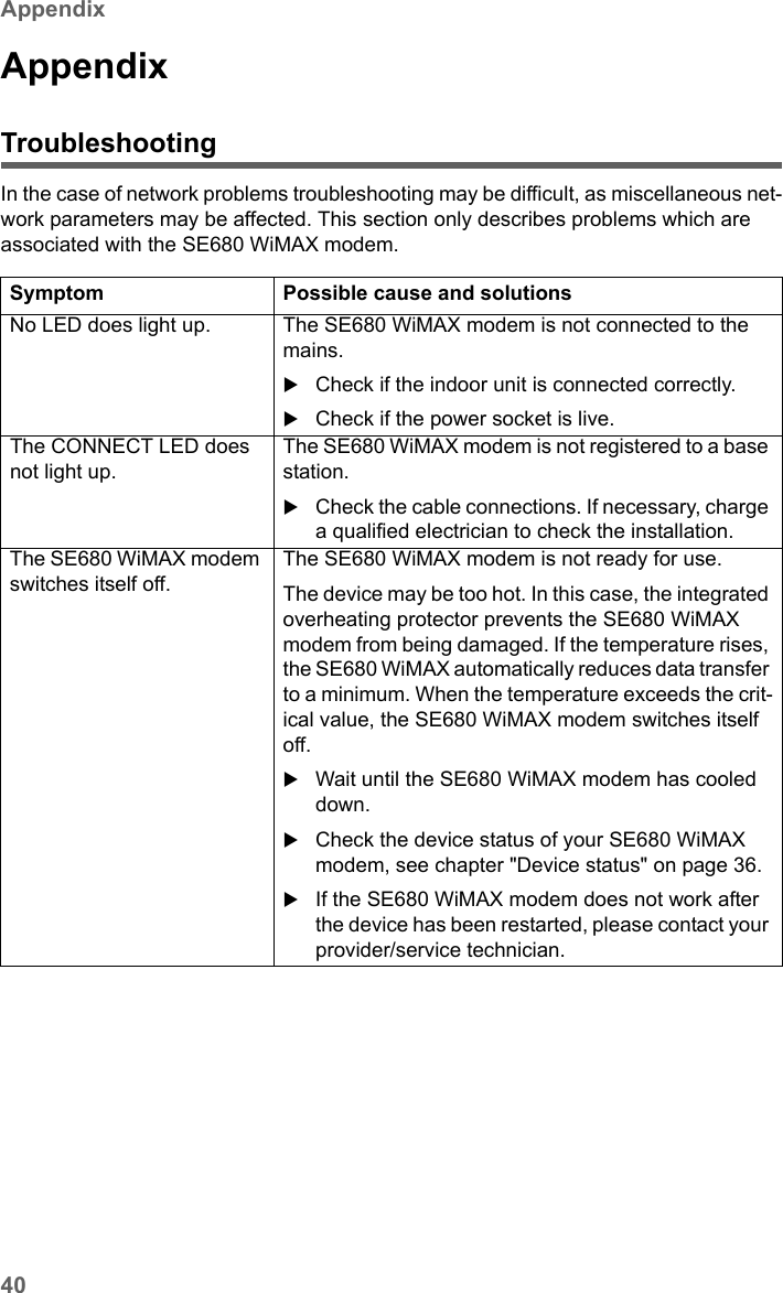 40AppendixSE680 WiMAX / engbt / SE680_FUG_EN-7 / Appendix.fm / 13.5.11Schablone 2005_05_02AppendixTroubleshootingIn the case of network problems troubleshooting may be difficult, as miscellaneous net-work parameters may be affected. This section only describes problems which are associated with the SE680 WiMAX modem.Symptom Possible cause and solutionsNo LED does light up. The SE680 WiMAX modem is not connected to the mains. Check if the indoor unit is connected correctly. Check if the power socket is live.The CONNECT LED does not light up.The SE680 WiMAX modem is not registered to a base station.Check the cable connections. If necessary, charge a qualified electrician to check the installation.The SE680 WiMAX modem switches itself off.The SE680 WiMAX modem is not ready for use.The device may be too hot. In this case, the integrated overheating protector prevents the SE680 WiMAX modem from being damaged. If the temperature rises, the SE680 WiMAX automatically reduces data transfer to a minimum. When the temperature exceeds the crit-ical value, the SE680 WiMAX modem switches itself off.Wait until the SE680 WiMAX modem has cooled down.Check the device status of your SE680 WiMAX modem, see chapter &quot;Device status&quot; on page 36.If the SE680 WiMAX modem does not work after the device has been restarted, please contact your provider/service technician.