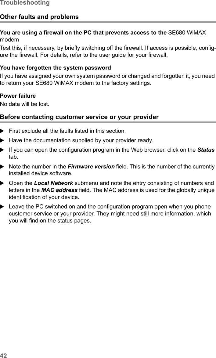 42TroubleshootingSE680 WiMAX / engbt / SE680_FUG_EN-7 / Appendix.fm / 13.5.11Schablone 2005_05_02Other faults and problemsYou are using a firewall on the PC that prevents access to the SE680 WiMAX modemTest this, if necessary, by briefly switching off the firewall. If access is possible, config-ure the firewall. For details, refer to the user guide for your firewall.You have forgotten the system passwordIf you have assigned your own system password or changed and forgotten it, you need to return your SE680 WiMAX modem to the factory settings.Power failureNo data will be lost.Before contacting customer service or your providerFirst exclude all the faults listed in this section. Have the documentation supplied by your provider ready. If you can open the configuration program in the Web browser, click on the Status tab. Note the number in the Firmware version field. This is the number of the currently installed device software.Open the Local Network submenu and note the entry consisting of numbers and letters in the MAC address field. The MAC address is used for the globally unique identification of your device. Leave the PC switched on and the configuration program open when you phone customer service or your provider. They might need still more information, which you will find on the status pages. 