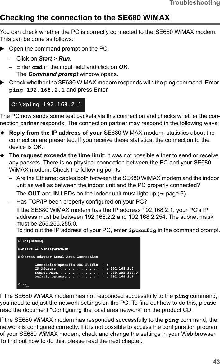 43TroubleshootingSE680 WiMAX / engbt / SE680_FUG_EN-7 / Appendix.fm / 13.5.11Schablone 2011_04_07Checking the connection to the SE680 WiMAX You can check whether the PC is correctly connected to the SE680 WiMAX modem. This can be done as follows:Open the command prompt on the PC:– Click on Start &gt; Run. –Enter cmd in the input field and click on OK.The Command prompt window opens.Check whether the SE680 WiMAX modem responds with the ping command. Enter ping 192.168.2.1 and press Enter.The PC now sends some test packets via this connection and checks whether the con-nection partner responds. The connection partner may respond in the following ways:Reply from the IP address of your SE680 WiMAX modem; statistics about the connection are presented. If you receive these statistics, the connection to the device is OK.The request exceeds the time limit; it was not possible either to send or receive any packets. There is no physical connection between the PC and your SE680 WiMAX modem. Check the following points:– Are the Ethernet cables both between the SE680 WiMAX modem and the indoor unit as well as between the indoor unit and the PC properly connected?The OUT and IN LEDs on the indoor unit must light up (page 9). – Has TCP/IP been properly configured on your PC?If the SE680 WiMAX modem has the IP address 192.168.2.1, your PC&apos;s IP address must be between 192.168.2.2 and 192.168.2.254. The subnet mask must be 255.255.255.0. To find out the IP address of your PC, enter ipconfig in the command prompt.If the SE680 WiMAX modem has not responded successfully to the ping command, you need to adjust the network settings on the PC. To find out how to do this, please read the document &quot;Configuring the local area network&quot; on the product CD.If the SE680 WiMAX modem has responded successfully to the ping command, the network is configured correctly. If it is not possible to access the configuration program of your SE680 WiMAX modem, check and change the settings in your Web browser. To find out how to do this, please read the next chapter.