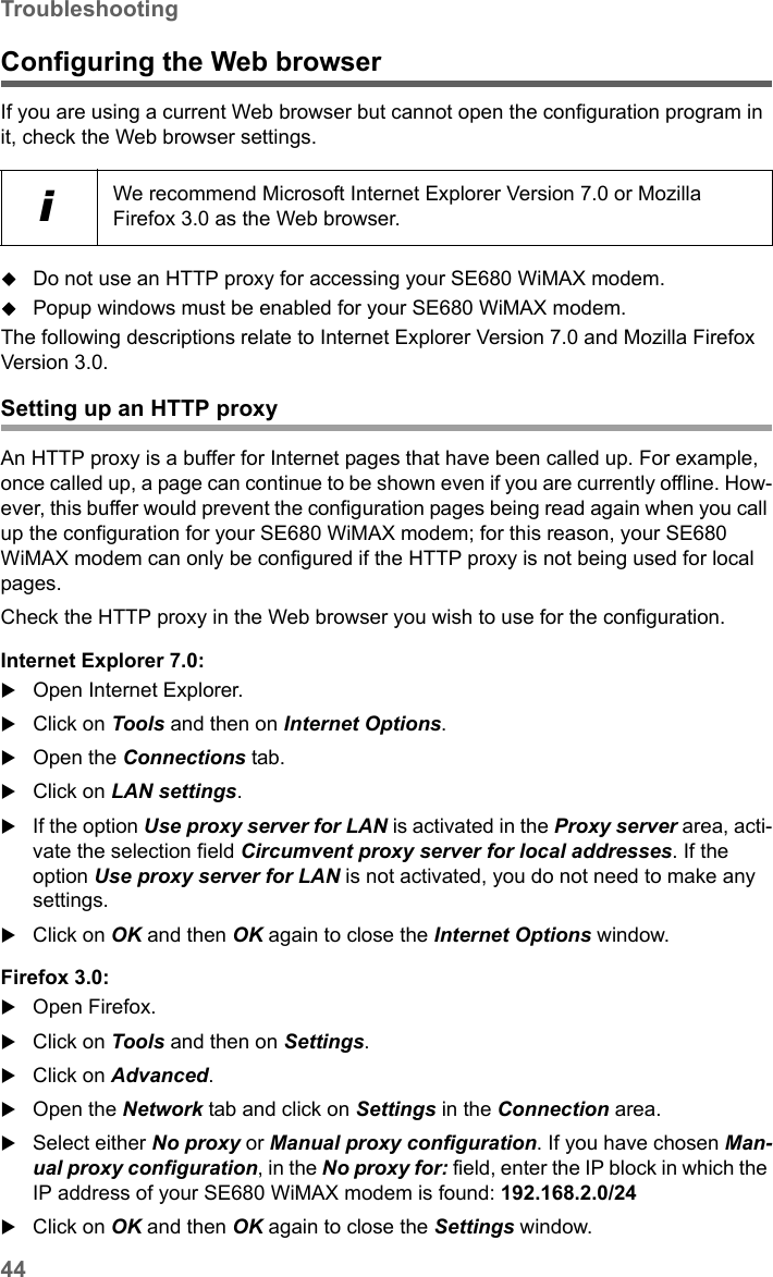 44TroubleshootingSE680 WiMAX / engbt / SE680_FUG_EN-7 / Appendix.fm / 13.5.11Schablone 2005_05_02Configuring the Web browserIf you are using a current Web browser but cannot open the configuration program in it, check the Web browser settings.Do not use an HTTP proxy for accessing your SE680 WiMAX modem.Popup windows must be enabled for your SE680 WiMAX modem.The following descriptions relate to Internet Explorer Version 7.0 and Mozilla Firefox Version 3.0.Setting up an HTTP proxyAn HTTP proxy is a buffer for Internet pages that have been called up. For example, once called up, a page can continue to be shown even if you are currently offline. How-ever, this buffer would prevent the configuration pages being read again when you call up the configuration for your SE680 WiMAX modem; for this reason, your SE680 WiMAX modem can only be configured if the HTTP proxy is not being used for local pages. Check the HTTP proxy in the Web browser you wish to use for the configuration.Internet Explorer 7.0:Open Internet Explorer. Click on Tools and then on Internet Options.Open the Connections tab. Click on LAN settings.If the option Use proxy server for LAN is activated in the Proxy server area, acti-vate the selection field Circumvent proxy server for local addresses. If the option Use proxy server for LAN is not activated, you do not need to make any settings.Click on OK and then OK again to close the Internet Options window.Firefox 3.0:Open Firefox. Click on Tools and then on Settings.Click on Advanced.Open the Network tab and click on Settings in the Connection area.Select either No proxy or Manual proxy configuration. If you have chosen Man-ual proxy configuration, in the No proxy for: field, enter the IP block in which the IP address of your SE680 WiMAX modem is found: 192.168.2.0/24 Click on OK and then OK again to close the Settings window.iWe recommend Microsoft Internet Explorer Version 7.0 or Mozilla Firefox 3.0 as the Web browser.