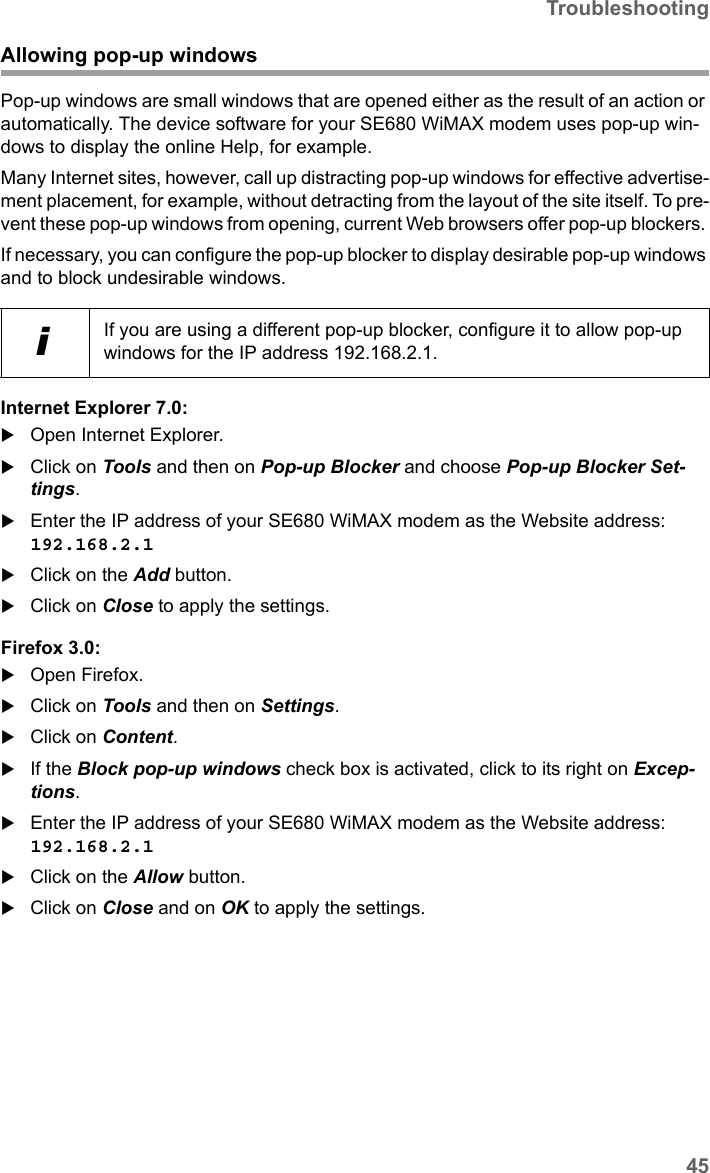 45TroubleshootingSE680 WiMAX / engbt / SE680_FUG_EN-7 / Appendix.fm / 13.5.11Schablone 2011_04_07Allowing pop-up windowsPop-up windows are small windows that are opened either as the result of an action or automatically. The device software for your SE680 WiMAX modem uses pop-up win-dows to display the online Help, for example.Many Internet sites, however, call up distracting pop-up windows for effective advertise-ment placement, for example, without detracting from the layout of the site itself. To pre-vent these pop-up windows from opening, current Web browsers offer pop-up blockers. If necessary, you can configure the pop-up blocker to display desirable pop-up windows and to block undesirable windows.Internet Explorer 7.0:Open Internet Explorer.Click on Tools and then on Pop-up Blocker and choose Pop-up Blocker Set-tings.Enter the IP address of your SE680 WiMAX modem as the Website address: 192.168.2.1 Click on the Add button.Click on Close to apply the settings.Firefox 3.0:Open Firefox. Click on Tools and then on Settings.Click on Content. If the Block pop-up windows check box is activated, click to its right on Excep-tions. Enter the IP address of your SE680 WiMAX modem as the Website address: 192.168.2.1 Click on the Allow button.Click on Close and on OK to apply the settings.iIf you are using a different pop-up blocker, configure it to allow pop-up windows for the IP address 192.168.2.1.