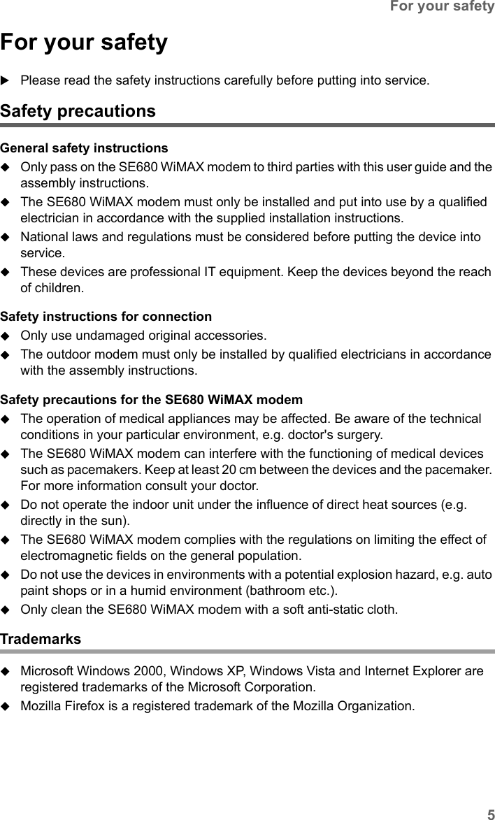 5For your safetySE680 WiMAX / engbt / SE680_FUG_EN-7 / Safety.fm / 13.5.11Schablone 2011_04_07For your safetyPlease read the safety instructions carefully before putting into service.Safety precautionsGeneral safety instructionsOnly pass on the SE680 WiMAX modem to third parties with this user guide and the assembly instructions.The SE680 WiMAX modem must only be installed and put into use by a qualified electrician in accordance with the supplied installation instructions.National laws and regulations must be considered before putting the device into service.These devices are professional IT equipment. Keep the devices beyond the reach of children.Safety instructions for connectionOnly use undamaged original accessories. The outdoor modem must only be installed by qualified electricians in accordance with the assembly instructions. Safety precautions for the SE680 WiMAX modem The operation of medical appliances may be affected. Be aware of the technical conditions in your particular environment, e.g. doctor&apos;s surgery.The SE680 WiMAX modem can interfere with the functioning of medical devices such as pacemakers. Keep at least 20 cm between the devices and the pacemaker. For more information consult your doctor.Do not operate the indoor unit under the influence of direct heat sources (e.g. directly in the sun).The SE680 WiMAX modem complies with the regulations on limiting the effect of electromagnetic fields on the general population. Do not use the devices in environments with a potential explosion hazard, e.g. auto paint shops or in a humid environment (bathroom etc.).Only clean the SE680 WiMAX modem with a soft anti-static cloth.TrademarksMicrosoft Windows 2000, Windows XP, Windows Vista and Internet Explorer are registered trademarks of the Microsoft Corporation.Mozilla Firefox is a registered trademark of the Mozilla Organization.