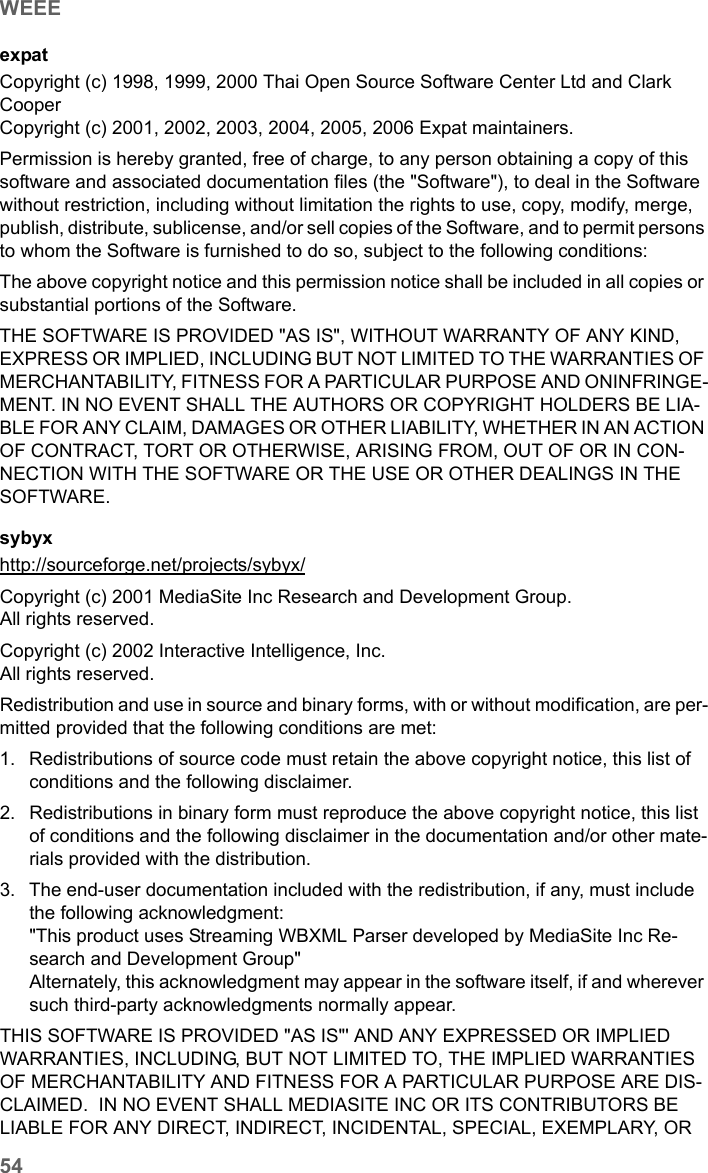 54WEEESE680 WiMAX / engbt / SE680_FUG_EN-7 / Appendix.fm / 13.5.11Schablone 2005_05_02expatCopyright (c) 1998, 1999, 2000 Thai Open Source Software Center Ltd and Clark CooperCopyright (c) 2001, 2002, 2003, 2004, 2005, 2006 Expat maintainers.Permission is hereby granted, free of charge, to any person obtaining a copy of this software and associated documentation files (the &quot;Software&quot;), to deal in the Software without restriction, including without limitation the rights to use, copy, modify, merge, publish, distribute, sublicense, and/or sell copies of the Software, and to permit persons to whom the Software is furnished to do so, subject to the following conditions:The above copyright notice and this permission notice shall be included in all copies or substantial portions of the Software.THE SOFTWARE IS PROVIDED &quot;AS IS&quot;, WITHOUT WARRANTY OF ANY KIND, EXPRESS OR IMPLIED, INCLUDING BUT NOT LIMITED TO THE WARRANTIES OF MERCHANTABILITY, FITNESS FOR A PARTICULAR PURPOSE AND ONINFRINGE-MENT. IN NO EVENT SHALL THE AUTHORS OR COPYRIGHT HOLDERS BE LIA-BLE FOR ANY CLAIM, DAMAGES OR OTHER LIABILITY, WHETHER IN AN ACTION OF CONTRACT, TORT OR OTHERWISE, ARISING FROM, OUT OF OR IN CON-NECTION WITH THE SOFTWARE OR THE USE OR OTHER DEALINGS IN THE SOFTWARE.sybyx  http://sourceforge.net/projects/sybyx/ Copyright (c) 2001 MediaSite Inc Research and Development Group.All rights reserved.Copyright (c) 2002 Interactive Intelligence, Inc.All rights reserved.Redistribution and use in source and binary forms, with or without modification, are per-mitted provided that the following conditions are met:1. Redistributions of source code must retain the above copyright notice, this list of conditions and the following disclaimer. 2. Redistributions in binary form must reproduce the above copyright notice, this list of conditions and the following disclaimer in the documentation and/or other mate-rials provided with the distribution. 3. The end-user documentation included with the redistribution, if any, must include the following acknowledgment: &quot;This product uses Streaming WBXML Parser developed by MediaSite Inc Re-search and Development Group&quot; Alternately, this acknowledgment may appear in the software itself, if and wherever such third-party acknowledgments normally appear. THIS SOFTWARE IS PROVIDED &quot;AS IS&quot;&apos; AND ANY EXPRESSED OR IMPLIED WARRANTIES, INCLUDING, BUT NOT LIMITED TO, THE IMPLIED WARRANTIES OF MERCHANTABILITY AND FITNESS FOR A PARTICULAR PURPOSE ARE DIS-CLAIMED.  IN NO EVENT SHALL MEDIASITE INC OR ITS CONTRIBUTORS BE LIABLE FOR ANY DIRECT, INDIRECT, INCIDENTAL, SPECIAL, EXEMPLARY, OR 