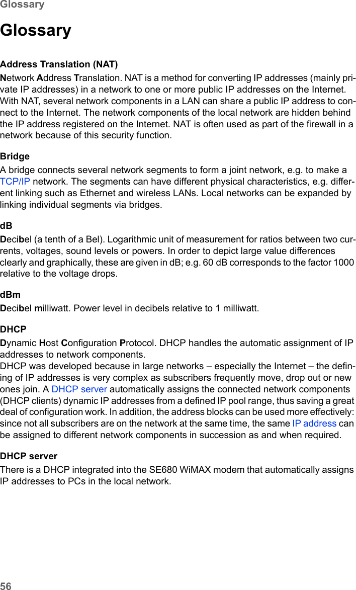 56GlossarySE680 WiMAX / engbt / SE680_FUG_EN-7 / Glossary.fm / 13.5.11Schablone 2005_05_02GlossaryAddress Translation (NAT)Network Address Translation. NAT is a method for converting IP addresses (mainly pri-vate IP addresses) in a network to one or more public IP addresses on the Internet. With NAT, several network components in a LAN can share a public IP address to con-nect to the Internet. The network components of the local network are hidden behind the IP address registered on the Internet. NAT is often used as part of the firewall in a network because of this security function. BridgeA bridge connects several network segments to form a joint network, e.g. to make a TCP/IP network. The segments can have different physical characteristics, e.g. differ-ent linking such as Ethernet and wireless LANs. Local networks can be expanded by linking individual segments via bridges. dBDecibel (a tenth of a Bel). Logarithmic unit of measurement for ratios between two cur-rents, voltages, sound levels or powers. In order to depict large value differences clearly and graphically, these are given in dB; e.g. 60 dB corresponds to the factor 1000 relative to the voltage drops.dBmDecibel milliwatt. Power level in decibels relative to 1 milliwatt.DHCPDynamic Host Configuration Protocol. DHCP handles the automatic assignment of IP addresses to network components. DHCP was developed because in large networks – especially the Internet – the defin-ing of IP addresses is very complex as subscribers frequently move, drop out or new ones join. A DHCP server automatically assigns the connected network components (DHCP clients) dynamic IP addresses from a defined IP pool range, thus saving a great deal of configuration work. In addition, the address blocks can be used more effectively: since not all subscribers are on the network at the same time, the same IP address can be assigned to different network components in succession as and when required. DHCP serverThere is a DHCP integrated into the SE680 WiMAX modem that automatically assigns IP addresses to PCs in the local network. 