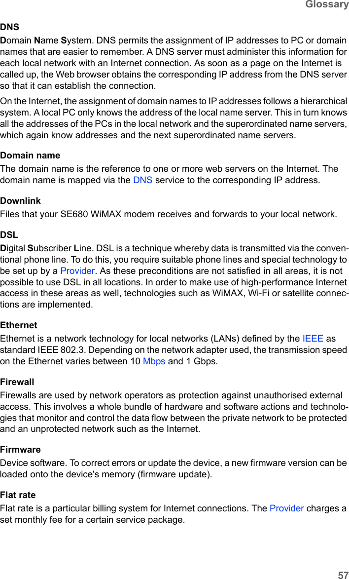 57GlossarySE680 WiMAX / engbt / SE680_FUG_EN-7 / Glossary.fm / 13.5.11Schablone 2011_04_07DNSDomain Name System. DNS permits the assignment of IP addresses to PC or domain names that are easier to remember. A DNS server must administer this information for each local network with an Internet connection. As soon as a page on the Internet is called up, the Web browser obtains the corresponding IP address from the DNS server so that it can establish the connection.On the Internet, the assignment of domain names to IP addresses follows a hierarchical system. A local PC only knows the address of the local name server. This in turn knows all the addresses of the PCs in the local network and the superordinated name servers, which again know addresses and the next superordinated name servers.Domain nameThe domain name is the reference to one or more web servers on the Internet. The domain name is mapped via the DNS service to the corresponding IP address.DownlinkFiles that your SE680 WiMAX modem receives and forwards to your local network. DSLDigital Subscriber Line. DSL is a technique whereby data is transmitted via the conven-tional phone line. To do this, you require suitable phone lines and special technology to be set up by a Provider. As these preconditions are not satisfied in all areas, it is not possible to use DSL in all locations. In order to make use of high-performance Internet access in these areas as well, technologies such as WiMAX, Wi-Fi or satellite connec-tions are implemented.EthernetEthernet is a network technology for local networks (LANs) defined by the IEEE as standard IEEE 802.3. Depending on the network adapter used, the transmission speed on the Ethernet varies between 10 Mbps and 1 Gbps.FirewallFirewalls are used by network operators as protection against unauthorised external access. This involves a whole bundle of hardware and software actions and technolo-gies that monitor and control the data flow between the private network to be protected and an unprotected network such as the Internet.FirmwareDevice software. To correct errors or update the device, a new firmware version can be loaded onto the device&apos;s memory (firmware update).Flat rate Flat rate is a particular billing system for Internet connections. The Provider charges a set monthly fee for a certain service package.