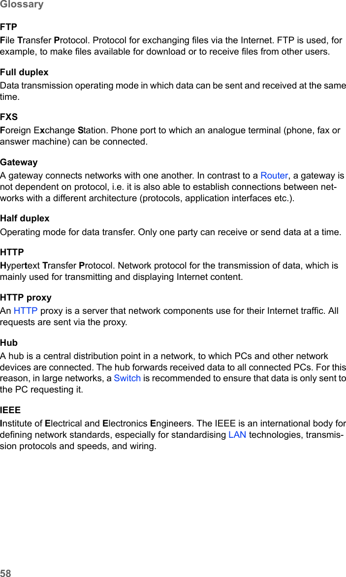 58GlossarySE680 WiMAX / engbt / SE680_FUG_EN-7 / Glossary.fm / 13.5.11Schablone 2005_05_02FTPFile Transfer Protocol. Protocol for exchanging files via the Internet. FTP is used, for example, to make files available for download or to receive files from other users.Full duplexData transmission operating mode in which data can be sent and received at the same time. FXSForeign Exchange Station. Phone port to which an analogue terminal (phone, fax or answer machine) can be connected. GatewayA gateway connects networks with one another. In contrast to a Router, a gateway is not dependent on protocol, i.e. it is also able to establish connections between net-works with a different architecture (protocols, application interfaces etc.). Half duplexOperating mode for data transfer. Only one party can receive or send data at a time.HTTPHypertext Transfer Protocol. Network protocol for the transmission of data, which is mainly used for transmitting and displaying Internet content. HTTP proxyAn HTTP proxy is a server that network components use for their Internet traffic. All requests are sent via the proxy. HubA hub is a central distribution point in a network, to which PCs and other network devices are connected. The hub forwards received data to all connected PCs. For this reason, in large networks, a Switch is recommended to ensure that data is only sent to the PC requesting it.IEEEInstitute of Electrical and Electronics Engineers. The IEEE is an international body for defining network standards, especially for standardising LAN technologies, transmis-sion protocols and speeds, and wiring.