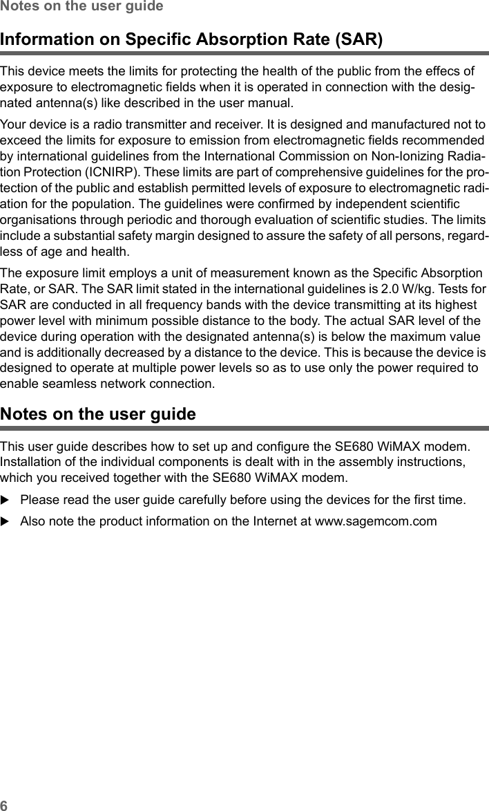 6Notes on the user guideSE680 WiMAX / engbt / SE680_FUG_EN-7 / Safety.fm / 13.5.11Schablone 2005_05_02Information on Specific Absorption Rate (SAR)This device meets the limits for protecting the health of the public from the effecs of exposure to electromagnetic fields when it is operated in connection with the desig-nated antenna(s) like described in the user manual.Your device is a radio transmitter and receiver. It is designed and manufactured not to exceed the limits for exposure to emission from electromagnetic fields recommended by international guidelines from the International Commission on Non-Ionizing Radia-tion Protection (ICNIRP). These limits are part of comprehensive guidelines for the pro-tection of the public and establish permitted levels of exposure to electromagnetic radi-ation for the population. The guidelines were confirmed by independent scientific organisations through periodic and thorough evaluation of scientific studies. The limits include a substantial safety margin designed to assure the safety of all persons, regard-less of age and health. The exposure limit employs a unit of measurement known as the Specific Absorption Rate, or SAR. The SAR limit stated in the international guidelines is 2.0 W/kg. Tests for SAR are conducted in all frequency bands with the device transmitting at its highest power level with minimum possible distance to the body. The actual SAR level of the device during operation with the designated antenna(s) is below the maximum value and is additionally decreased by a distance to the device. This is because the device is designed to operate at multiple power levels so as to use only the power required to enable seamless network connection.Notes on the user guideThis user guide describes how to set up and configure the SE680 WiMAX modem. Installation of the individual components is dealt with in the assembly instructions, which you received together with the SE680 WiMAX modem. Please read the user guide carefully before using the devices for the first time.Also note the product information on the Internet at www.sagemcom.com