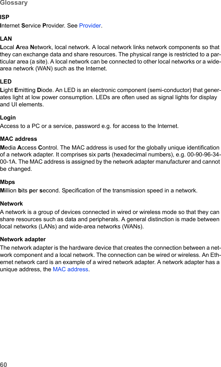 60GlossarySE680 WiMAX / engbt / SE680_FUG_EN-7 / Glossary.fm / 13.5.11Schablone 2005_05_02ISPInternet Service Provider. See Provider.LANLocal Area Network, local network. A local network links network components so that they can exchange data and share resources. The physical range is restricted to a par-ticular area (a site). A local network can be connected to other local networks or a wide-area network (WAN) such as the Internet.LEDLight Emitting Diode. An LED is an electronic component (semi-conductor) that gener-ates light at low power consumption. LEDs are often used as signal lights for display and UI elements.LoginAccess to a PC or a service, password e.g. for access to the Internet.MAC addressMedia Access Control. The MAC address is used for the globally unique identification of a network adapter. It comprises six parts (hexadecimal numbers), e.g. 00-90-96-34-00-1A. The MAC address is assigned by the network adapter manufacturer and cannot be changed. MbpsMillion bits per second. Specification of the transmission speed in a network.NetworkA network is a group of devices connected in wired or wireless mode so that they can share resources such as data and peripherals. A general distinction is made between local networks (LANs) and wide-area networks (WANs).Network adapterThe network adapter is the hardware device that creates the connection between a net-work component and a local network. The connection can be wired or wireless. An Eth-ernet network card is an example of a wired network adapter. A network adapter has a unique address, the MAC address.