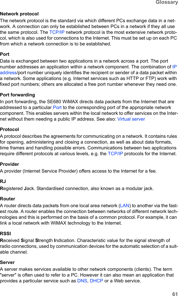 61GlossarySE680 WiMAX / engbt / SE680_FUG_EN-7 / Glossary.fm / 13.5.11Schablone 2011_04_07Network protocolThe network protocol is the standard via which different PCs exchange data in a net-work. A connection can only be established between PCs in a network if they all use the same protocol. The TCP/IP network protocol is the most extensive network proto-col, which is also used for connections to the Internet. This must be set up on each PC from which a network connection is to be established. PortData is exchanged between two applications in a network across a port. The port number addresses an application within a network component. The combination of IP address/port number uniquely identifies the recipient or sender of a data packet within a network. Some applications (e.g. Internet services such as HTTP or FTP) work with fixed port numbers; others are allocated a free port number whenever they need one.Port forwardingIn port forwarding, the SE680 WiMAX directs data packets from the Internet that are addressed to a particular Port to the corresponding port of the appropriate network component. This enables servers within the local network to offer services on the Inter-net without them needing a public IP address. See also: Virtual server ProtocolA protocol describes the agreements for communicating on a network. It contains rules for opening, administering and closing a connection, as well as about data formats, time frames and handling possible errors. Communications between two applications require different protocols at various levels, e.g. the TCP/IP protocols for the Internet. ProviderA provider (Internet Service Provider) offers access to the Internet for a fee.RJRegistered Jack. Standardised connection, also known as a modular jack.RouterA router directs data packets from one local area network (LAN) to another via the fast-est route. A router enables the connection between networks of different network tech-nologies and this is performed on the basis of a common protocol. For example, it can link a local network with WiMAX technology to the Internet. RSSIReceived Signal Strength Indication. Characteristic value for the signal strength of radio connections, used by communication devices for the automatic selection of a suit-able channel. ServerA server makes services available to other network components (clients). The term &quot;server&quot; is often used to refer to a PC. However it can also mean an application that provides a particular service such as DNS, DHCP or a Web service. 