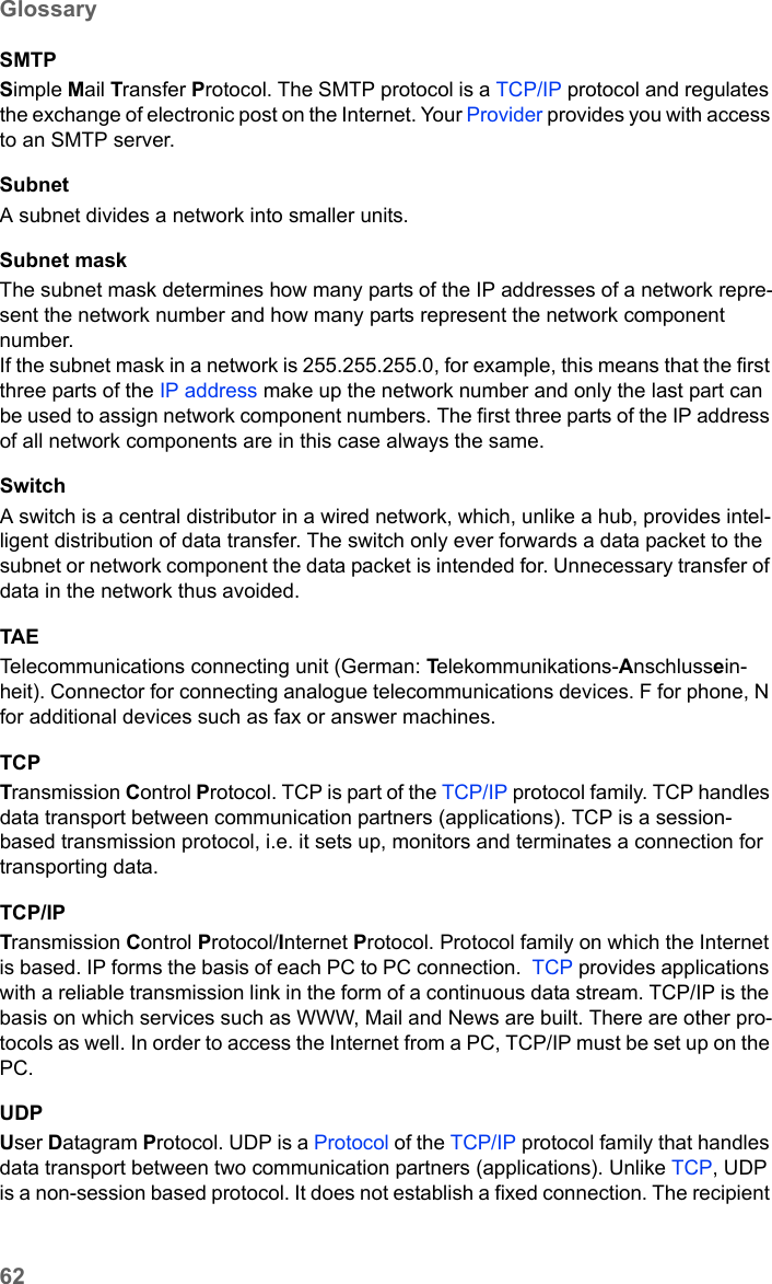 62GlossarySE680 WiMAX / engbt / SE680_FUG_EN-7 / Glossary.fm / 13.5.11Schablone 2005_05_02SMTPSimple Mail Transfer Protocol. The SMTP protocol is a TCP/IP protocol and regulates the exchange of electronic post on the Internet. Your Provider provides you with access to an SMTP server.SubnetA subnet divides a network into smaller units. Subnet maskThe subnet mask determines how many parts of the IP addresses of a network repre-sent the network number and how many parts represent the network component number. If the subnet mask in a network is 255.255.255.0, for example, this means that the first three parts of the IP address make up the network number and only the last part can be used to assign network component numbers. The first three parts of the IP address of all network components are in this case always the same. SwitchA switch is a central distributor in a wired network, which, unlike a hub, provides intel-ligent distribution of data transfer. The switch only ever forwards a data packet to the subnet or network component the data packet is intended for. Unnecessary transfer of data in the network thus avoided. TAETelecommunications connecting unit (German: Telekommunikations-Anschlussein-heit). Connector for connecting analogue telecommunications devices. F for phone, N for additional devices such as fax or answer machines.TCPTransmission Control Protocol. TCP is part of the TCP/IP protocol family. TCP handles data transport between communication partners (applications). TCP is a session-based transmission protocol, i.e. it sets up, monitors and terminates a connection for transporting data.TCP/IPTransmission Control Protocol/Internet Protocol. Protocol family on which the Internet is based. IP forms the basis of each PC to PC connection.  TCP provides applications with a reliable transmission link in the form of a continuous data stream. TCP/IP is the basis on which services such as WWW, Mail and News are built. There are other pro-tocols as well. In order to access the Internet from a PC, TCP/IP must be set up on the PC.UDPUser Datagram Protocol. UDP is a Protocol of the TCP/IP protocol family that handles data transport between two communication partners (applications). Unlike TCP, UDP is a non-session based protocol. It does not establish a fixed connection. The recipient 
