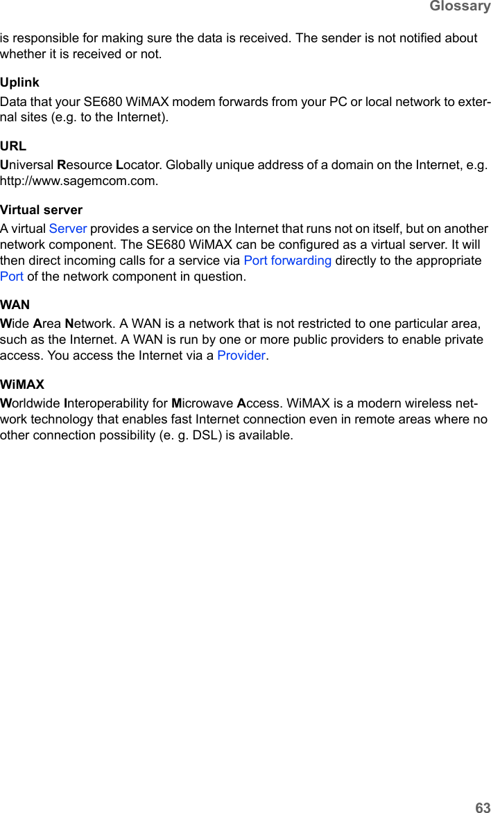 63GlossarySE680 WiMAX / engbt / SE680_FUG_EN-7 / Glossary.fm / 13.5.11Schablone 2011_04_07is responsible for making sure the data is received. The sender is not notified about whether it is received or not.UplinkData that your SE680 WiMAX modem forwards from your PC or local network to exter-nal sites (e.g. to the Internet). URLUniversal Resource Locator. Globally unique address of a domain on the Internet, e.g. http://www.sagemcom.com. Virtual serverA virtual Server provides a service on the Internet that runs not on itself, but on another network component. The SE680 WiMAX can be configured as a virtual server. It will then direct incoming calls for a service via Port forwarding directly to the appropriate Port of the network component in question. WANWide Area Network. A WAN is a network that is not restricted to one particular area, such as the Internet. A WAN is run by one or more public providers to enable private access. You access the Internet via a Provider.WiMAX Worldwide Interoperability for Microwave Access. WiMAX is a modern wireless net-work technology that enables fast Internet connection even in remote areas where no other connection possibility (e. g. DSL) is available. 